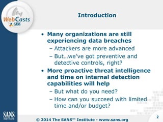 Introduction

• Many organizations are still
experiencing data breaches
– Attackers are more advanced
– But…we’ve got preventive and
detective controls, right?
• More proactive threat intelligence
and time on internal detection
capabilities will help
– But what do you need?
– How can you succeed with limited
time and/or budget?
© 2014 The SANS™ Institute - www.sans.org

2

 