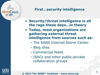 First…security intelligence

• Security/threat intelligence is all
the rage these days…in theory
• Today, most organizations are
gathering external threat
intelligence from sources such as:
– The SANS Internet Storm Center
– Blog sites
– Commercial feeds
– ISACs and other public-private
collaboration groups

© 2014 The SANS™ Institute - www.sans.org

3

 