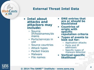 External Threat Intel Data
• Intel about
attacks and
attackers may
include:

– Source
IP/hostnames/do
mains
– Ports/services in
use
– Source countries
– Attack types
– Packet traces
– Malware
– File names

• DNS entries that
are or should be
blacklisted
• Countries of
origin with
specific
reputation criteria
• Types of events to
look out for:
– Application attacks
– Ports and IP
addresses
– Specific types of
malware detected

• Vertical-specific
likelihood

© 2014 The SANS™ Institute - www.sans.org

4

 