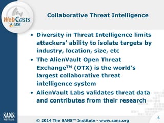 Collaborative Threat Intelligence

• Diversity in Threat Intelligence limits
attackers’ ability to isolate targets by
industry, location, size, etc
• The AlienVault Open Threat
ExchangeTM (OTX) is the world’s
largest collaborative threat
intelligence system

• AlienVault Labs validates threat data
and contributes from their research

© 2014 The SANS™ Institute - www.sans.org

6

 
