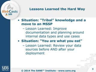 Lessons Learned the Hard Way

• Situation: "Tribal" knowledge and a
move to an MSSP
– Lesson Learned: Improve
documentation and planning around
internal data types and use cases
• Situation: “You are what you eat”
– Lesson Learned: Review your data
sources before AND after your
deployment

© 2014 The SANS™ Institute - www.sans.org

9

 