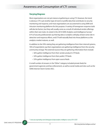 Awareness and Consumption of CTI (CONTINUED)
SANS ANALYST PROGRAM
Who’s Using Cyberthreat Intelligence and How?11
Varying Degrees
Most organizations are not yet mature at gathering or using CTI. However, the trend
is obvious: CTI is yet another type of event or profile data that contributes to security
monitoring and response, and most organizations are accustomed to using SIEM and
intrusion monitoring platforms for this purpose. A variety of homegrown response tools
will also be factors, but they will usually come as a result of individual vendor offerings
within their own tools. As noted in the 2014 SANS Analytics and Intelligence Survey,4
61% of security professionals say that big data or analytics will play at least some role in
detection and response efforts, and CTI will naturally feed into those platforms as the
analytics market matures, as well.
In addition to the 59% stating they are gathering intelligence from their internal systems,
76% of respondents say their organizations are gathering intelligence from the security
community at large. The external sources they are gathering information from include:
• 56% gather intelligence from their vendor product’s CTI feeds
• 54% gather intelligence from their public CTI feeds
• 53% gather intelligence from open source feeds
A small number of answers in the“Other”category included private feeds for
government agencies and law enforcement, as well as social media and sites such as the
SANS Internet Storm Center (ISC).
4
www.sans.org/reading-room/whitepapers/analyst/analytics-intelligence-survey-2014-35507
 