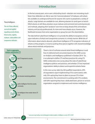 In the last several years, we’ve seen a disturbing trend—attackers are innovating much
faster than defenders are. We’ve seen the“commercialization”of malware, with attack
kits available on underground forums for anyone who wants to perpetrate a variety of
attacks. Large botnets are available for rent, allowing attackers to send spam or launch
DDoS attacks at will. Many attackers reuse malware and command and control protocols
and methods, adapting their“products”over time to keep ahead of the antimalware
industry and security professionals. As more and more attacks occur, however, the
likelihood increases that some organization or group has seen the attack before.
The idea behind cyberthreat intelligence is to provide the ability to recognize and act
upon indicators of attack and compromise scenarios in a timely manner. While bits of
information about attacks abound, cyberthreat intelligence (CTI) recognizes indicators of
attacks as they progress, in essence putting these pieces together with shared knowledge
about attack methods and processes.
There’s a lot of confusion around what threat intelligence is and
how it’s delivered and consumed, based on the SANS survey
on Analytics and Intelligence published in October 2014.1
So,
in an attempt to define CTI and best practices for using CTI,
SANS conducted a new survey about the state of cyberthreat
intelligence policies and practices, and whether CTI has improved
organizations’ability to detect and respond to attacks faster.
In this new survey, taken by 326 qualified respondents, 69%
of respondents report implementing CTI to some extent, with
only 16% saying they have no plans to pursue CTI in their
environments. The commitment to working with CTI is evident,
with 64% reporting they have a dedicated team, person or services
organization assigned to implement and monitor intelligence.
SANS ANALYST PROGRAM
Who’s Using Cyberthreat Intelligence and How?1
Introduction
Threat Intelligence
The set of data collected,
assessed and applied
regarding security threats,
threat actors, exploits,
malware, vulnerabilities and
compromise indicators
1
www.sans.org/reading-room/whitepapers/analyst/analytics-intelligence-survey-2014-35507
Tools to aggregate,
analyze and present CTI
find CTI important to security75%
use SIEM55%
54% use intrusion monitoring platforms
gather intelligence from the security
community76%
use intelligence from vendor-driven CTI
feeds56%
 