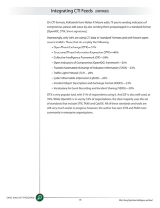 Integrating CTI Feeds (CONTINUED)
SANS ANALYST PROGRAM
Who’s Using Cyberthreat Intelligence and How?19
On CTI formats, Pokladnik from Walter P. Moore adds:“If you’re sending indicators of
compromise, please add value by also sending them prepackaged in a standard format
[OpenIOC, STIX, Snort signatures].
Interestingly, only 38% are using CTI data in“standard”formats and well-known open
source toolkits. Those that do, employ the following:
• Open Threat Exchange (OTX)—51%
• Structured Threat Information Expression (STIX)—46%
• Collective Intelligence Framework (CIF)—39%
• Open Indicators of Compromise (OpenIOC) framework—33%
• Trusted Automated eXchange of Indicator Information (TAXII)—33%
• Traffic Light Protocol (TLP)—28%
• Cyber Observable eXpression (CybOX)—26%
• Incident Object Description and Exchange Format (IODEF)—23%
• Vocabulary for Event Recording and Incident Sharing (VERIS)—20%
OTX is very popular tool, with 51% of respondents using it. And CIF is also well-used, at
39%. While OpenIOC is in use by 33% of organizations, the clear majority uses the set
of standards that include STIX, TAXII and CybOX. All of these standards and tools are
still very much works in progress; however, the author has seen STIX and TAXII most
commonly in enterprise organizations.
 
