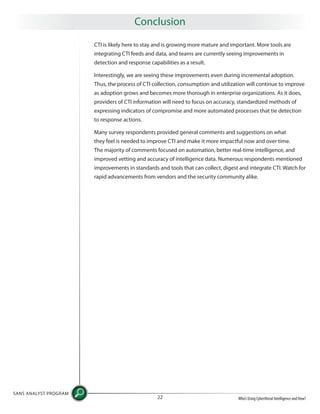 CTI is likely here to stay and is growing more mature and important. More tools are
integrating CTI feeds and data, and teams are currently seeing improvements in
detection and response capabilities as a result.
Interestingly, we are seeing these improvements even during incremental adoption.
Thus, the process of CTI collection, consumption and utilization will continue to improve
as adoption grows and becomes more thorough in enterprise organizations. As it does,
providers of CTI information will need to focus on accuracy, standardized methods of
expressing indicators of compromise and more automated processes that tie detection
to response actions.
Many survey respondents provided general comments and suggestions on what
they feel is needed to improve CTI and make it more impactful now and over time.
The majority of comments focused on automation, better real-time intelligence, and
improved vetting and accuracy of intelligence data. Numerous respondents mentioned
improvements in standards and tools that can collect, digest and integrate CTI. Watch for
rapid advancements from vendors and the security community alike.
SANS ANALYST PROGRAM
Who’s Using Cyberthreat Intelligence and How?22
Conclusion
 