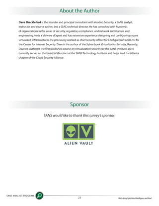 Dave Shackleford is the founder and principal consultant with Voodoo Security, a SANS analyst,
instructor and course author, and a GIAC technical director. He has consulted with hundreds
of organizations in the areas of security, regulatory compliance, and network architecture and
engineering. He is a VMware vExpert and has extensive experience designing and configuring secure
virtualized infrastructures. He previously worked as chief security officer for Configuresoft and CTO for
the Center for Internet Security. Dave is the author of the Sybex book Virtualization Security. Recently,
Dave co-authored the first published course on virtualization security for the SANS Institute. Dave
currently serves on the board of directors at the SANS Technology Institute and helps lead the Atlanta
chapter of the Cloud Security Alliance.
SANS ANALYST PROGRAM
Who’s Using Cyberthreat Intelligence and How?23
About the Author
Sponsor
SANS would like to thank this survey’s sponsor:
 