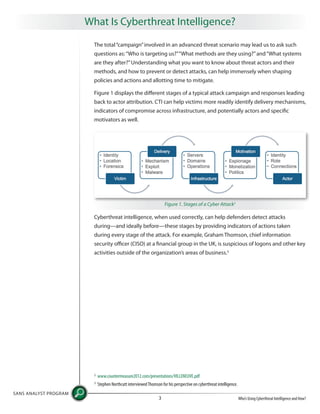 What Is Cyberthreat Intelligence?
SANS ANALYST PROGRAM
Who’s Using Cyberthreat Intelligence and How?3
The total“campaign”involved in an advanced threat scenario may lead us to ask such
questions as:“Who is targeting us?”“What methods are they using?”and“What systems
are they after?”Understanding what you want to know about threat actors and their
methods, and how to prevent or detect attacks, can help immensely when shaping
policies and actions and allotting time to mitigate.
Figure 1 displays the different stages of a typical attack campaign and responses leading
back to actor attribution. CTI can help victims more readily identify delivery mechanisms,
indicators of compromise across infrastructure, and potentially actors and specific
motivators as well.
Cyberthreat intelligence, when used correctly, can help defenders detect attacks
during—and ideally before—these stages by providing indicators of actions taken
during every stage of the attack. For example, Graham Thomson, chief information
security officer (CISO) at a financial group in the UK, is suspicious of logons and other key
activities outside of the organization’s areas of business.3
Figure 1. Stages of a Cyber Attack2
2
www.countermeasure2012.com/presentations/VILLENEUVE.pdf
3
Stephen Northcutt interviewedThomson for his perspective on cyberthreat intelligence.
 