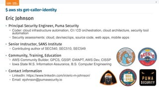 Eric Johnson
• Principal Security Engineer, Puma Security
→ Coder: cloud infrastructure automation, CI / CD orchestration, cloud architecture, security tool
automation
→ Security assessments: cloud, dev/sec/ops, source code, web apps, mobile apps
• Senior Instructor, SANS Institute
→ Contributing author of SEC540, SEC510, SEC549
• Community, Training, Education
→ AWS Community Builder, GPCS, GSSP, GWAPT, AWS Dev, CISSP
→ Iowa State M.S. Information Assurance, B.S. Computer Engineering
• Contact information
→ LinkedIn: https://www.linkedin.com/in/eric-m-johnson/
→ Email: ejohnson@pumasecurity.io
$ aws sts get-caller-identity
3
 