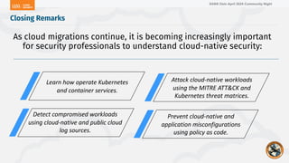SANS Oslo April 2024 Community Night
Closing Remarks
As cloud migrations continue, it is becoming increasingly important
for security professionals to understand cloud-native security:
Learn how operate Kubernetes
and container services.
Attack cloud-native workloads
using the MITRE ATT&CK and
Kubernetes threat matrices.
Detect compromised workloads
using cloud-native and public cloud
log sources.
Prevent cloud-native and
application misconfigurations
using policy as code.
 
