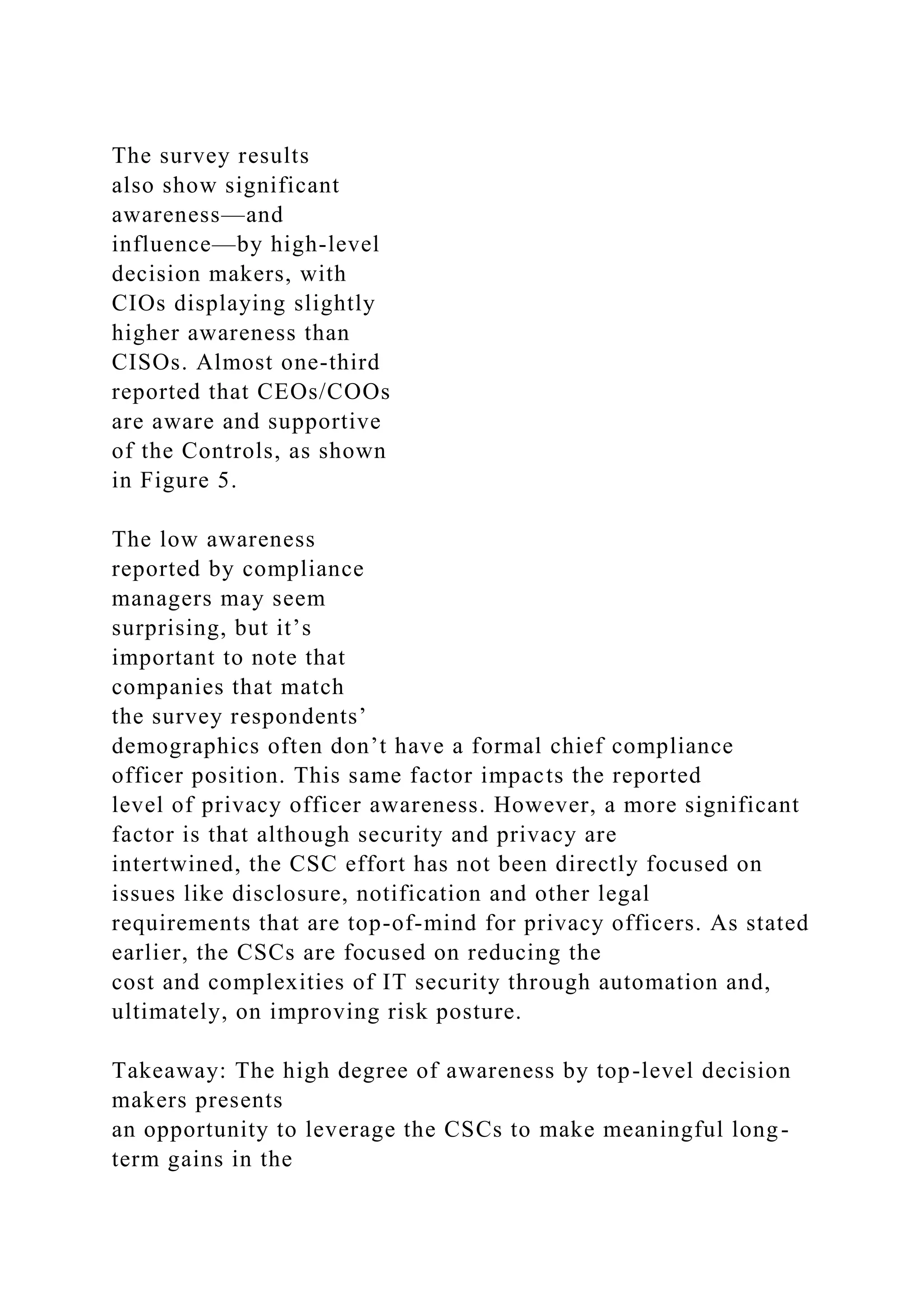The survey results
also show significant
awareness—and
influence—by high-level
decision makers, with
CIOs displaying slightly
higher awareness than
CISOs. Almost one-third
reported that CEOs/COOs
are aware and supportive
of the Controls, as shown
in Figure 5.
The low awareness
reported by compliance
managers may seem
surprising, but it’s
important to note that
companies that match
the survey respondents’
demographics often don’t have a formal chief compliance
officer position. This same factor impacts the reported
level of privacy officer awareness. However, a more significant
factor is that although security and privacy are
intertwined, the CSC effort has not been directly focused on
issues like disclosure, notification and other legal
requirements that are top-of-mind for privacy officers. As stated
earlier, the CSCs are focused on reducing the
cost and complexities of IT security through automation and,
ultimately, on improving risk posture.
Takeaway: The high degree of awareness by top-level decision
makers presents
an opportunity to leverage the CSCs to make meaningful long-
term gains in the
 