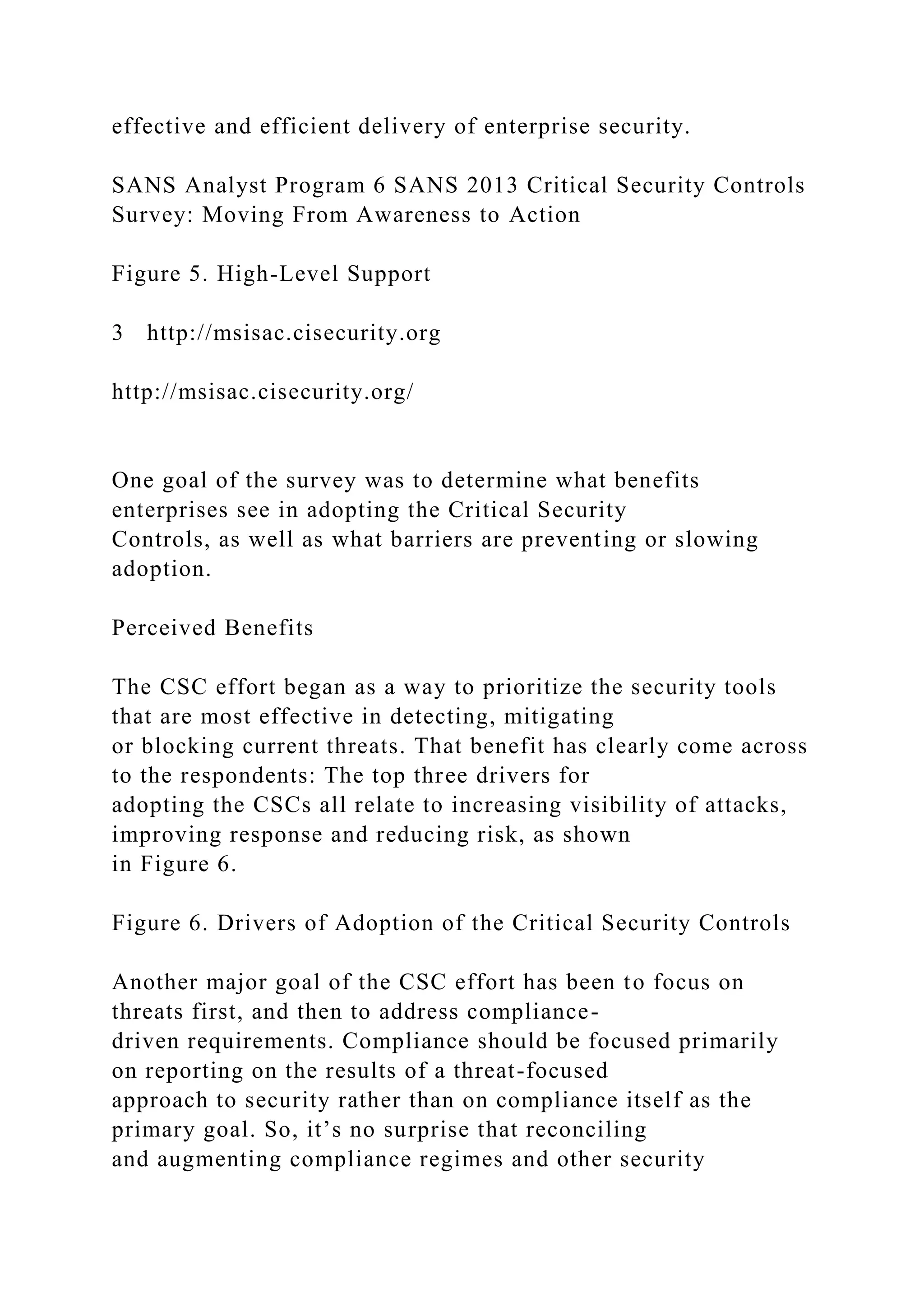 effective and efficient delivery of enterprise security.
SANS Analyst Program 6 SANS 2013 Critical Security Controls
Survey: Moving From Awareness to Action
Figure 5. High-Level Support
3 http://msisac.cisecurity.org
http://msisac.cisecurity.org/
One goal of the survey was to determine what benefits
enterprises see in adopting the Critical Security
Controls, as well as what barriers are preventing or slowing
adoption.
Perceived Benefits
The CSC effort began as a way to prioritize the security tools
that are most effective in detecting, mitigating
or blocking current threats. That benefit has clearly come across
to the respondents: The top three drivers for
adopting the CSCs all relate to increasing visibility of attacks,
improving response and reducing risk, as shown
in Figure 6.
Figure 6. Drivers of Adoption of the Critical Security Controls
Another major goal of the CSC effort has been to focus on
threats first, and then to address compliance-
driven requirements. Compliance should be focused primarily
on reporting on the results of a threat-focused
approach to security rather than on compliance itself as the
primary goal. So, it’s no surprise that reconciling
and augmenting compliance regimes and other security
 