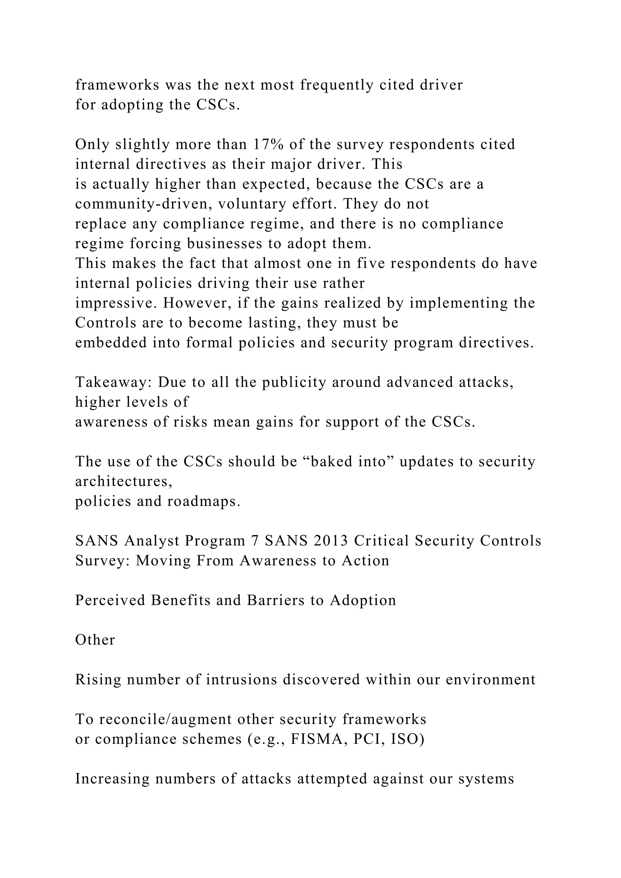 frameworks was the next most frequently cited driver
for adopting the CSCs.
Only slightly more than 17% of the survey respondents cited
internal directives as their major driver. This
is actually higher than expected, because the CSCs are a
community-driven, voluntary effort. They do not
replace any compliance regime, and there is no compliance
regime forcing businesses to adopt them.
This makes the fact that almost one in five respondents do have
internal policies driving their use rather
impressive. However, if the gains realized by implementing the
Controls are to become lasting, they must be
embedded into formal policies and security program directives.
Takeaway: Due to all the publicity around advanced attacks,
higher levels of
awareness of risks mean gains for support of the CSCs.
The use of the CSCs should be “baked into” updates to security
architectures,
policies and roadmaps.
SANS Analyst Program 7 SANS 2013 Critical Security Controls
Survey: Moving From Awareness to Action
Perceived Benefits and Barriers to Adoption
Other
Rising number of intrusions discovered within our environment
To reconcile/augment other security frameworks
or compliance schemes (e.g., FISMA, PCI, ISO)
Increasing numbers of attacks attempted against our systems
 
