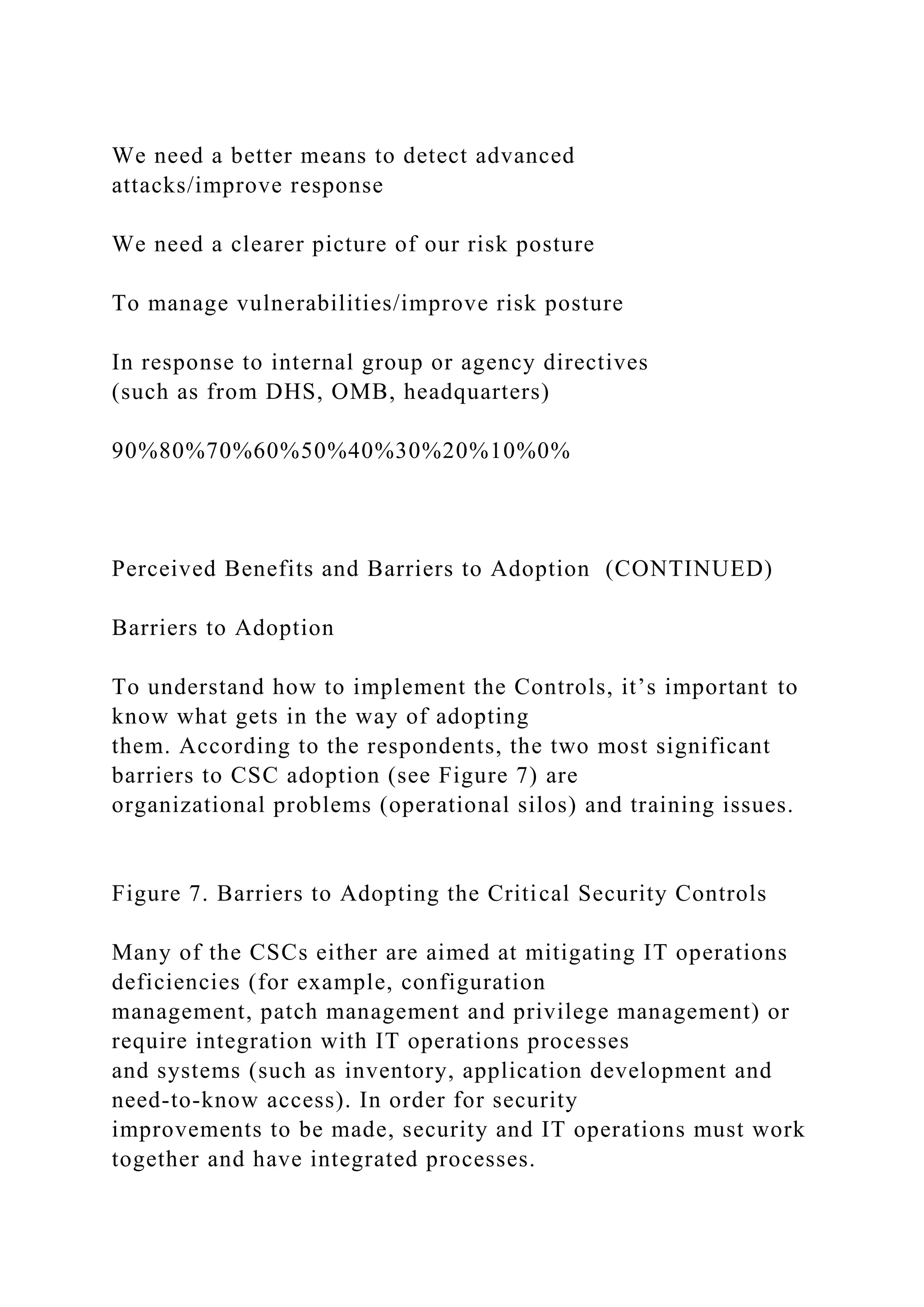 We need a better means to detect advanced
attacks/improve response
We need a clearer picture of our risk posture
To manage vulnerabilities/improve risk posture
In response to internal group or agency directives
(such as from DHS, OMB, headquarters)
90%80%70%60%50%40%30%20%10%0%
Perceived Benefits and Barriers to Adoption (CONTINUED)
Barriers to Adoption
To understand how to implement the Controls, it’s important to
know what gets in the way of adopting
them. According to the respondents, the two most significant
barriers to CSC adoption (see Figure 7) are
organizational problems (operational silos) and training issues.
Figure 7. Barriers to Adopting the Critical Security Controls
Many of the CSCs either are aimed at mitigating IT operations
deficiencies (for example, configuration
management, patch management and privilege management) or
require integration with IT operations processes
and systems (such as inventory, application development and
need-to-know access). In order for security
improvements to be made, security and IT operations must work
together and have integrated processes.
 
