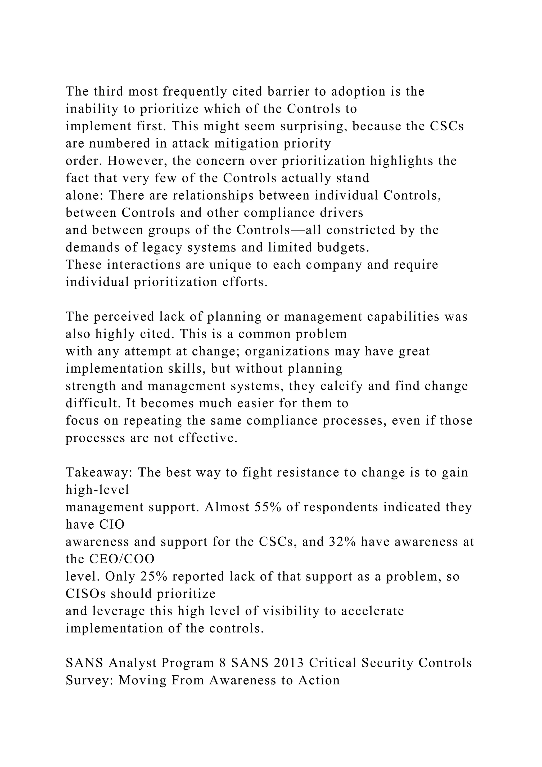 The third most frequently cited barrier to adoption is the
inability to prioritize which of the Controls to
implement first. This might seem surprising, because the CSCs
are numbered in attack mitigation priority
order. However, the concern over prioritization highlights the
fact that very few of the Controls actually stand
alone: There are relationships between individual Controls,
between Controls and other compliance drivers
and between groups of the Controls—all constricted by the
demands of legacy systems and limited budgets.
These interactions are unique to each company and require
individual prioritization efforts.
The perceived lack of planning or management capabilities was
also highly cited. This is a common problem
with any attempt at change; organizations may have great
implementation skills, but without planning
strength and management systems, they calcify and find change
difficult. It becomes much easier for them to
focus on repeating the same compliance processes, even if those
processes are not effective.
Takeaway: The best way to fight resistance to change is to gain
high-level
management support. Almost 55% of respondents indicated they
have CIO
awareness and support for the CSCs, and 32% have awareness at
the CEO/COO
level. Only 25% reported lack of that support as a problem, so
CISOs should prioritize
and leverage this high level of visibility to accelerate
implementation of the controls.
SANS Analyst Program 8 SANS 2013 Critical Security Controls
Survey: Moving From Awareness to Action
 