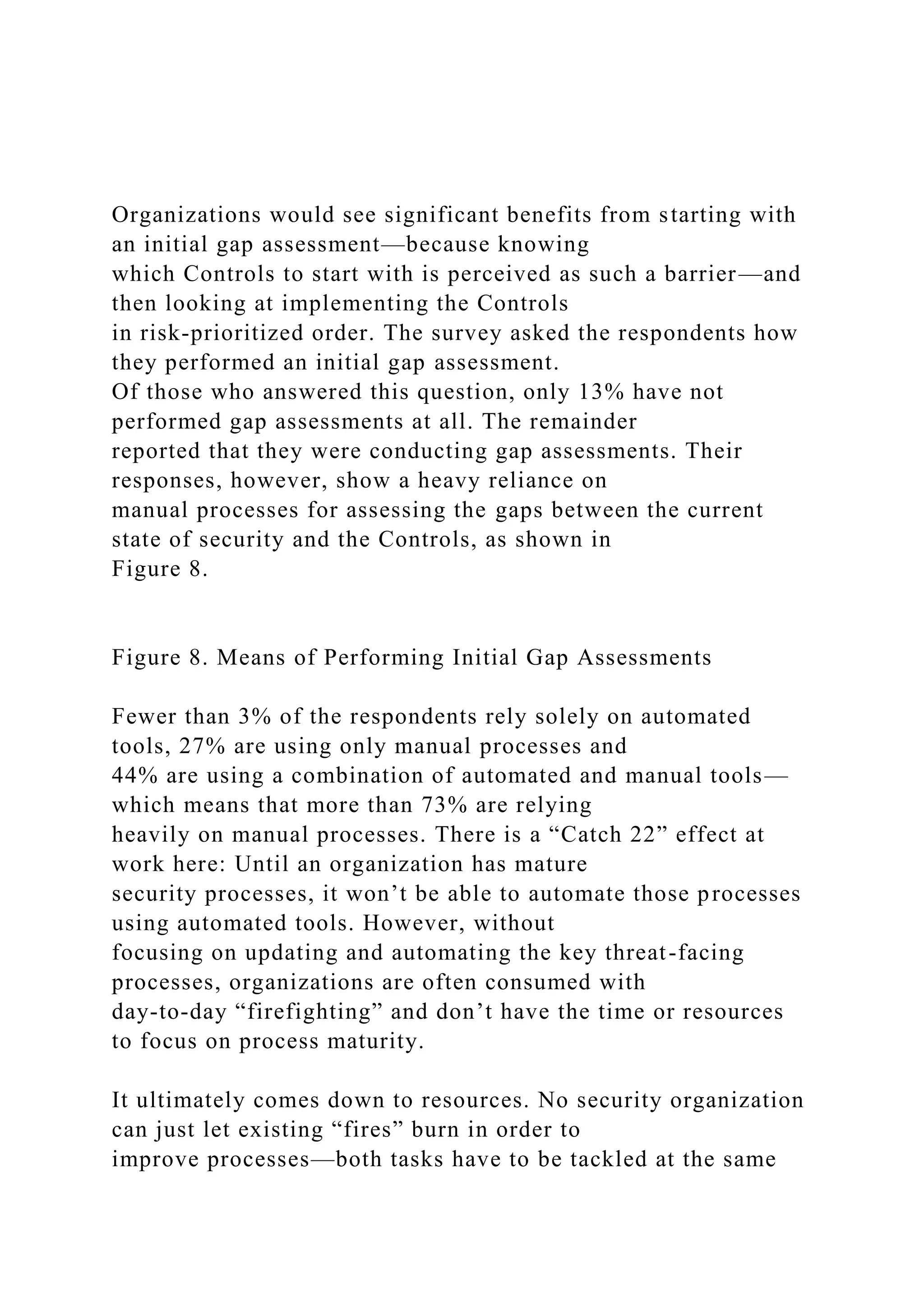 Organizations would see significant benefits from starting with
an initial gap assessment—because knowing
which Controls to start with is perceived as such a barrier—and
then looking at implementing the Controls
in risk-prioritized order. The survey asked the respondents how
they performed an initial gap assessment.
Of those who answered this question, only 13% have not
performed gap assessments at all. The remainder
reported that they were conducting gap assessments. Their
responses, however, show a heavy reliance on
manual processes for assessing the gaps between the current
state of security and the Controls, as shown in
Figure 8.
Figure 8. Means of Performing Initial Gap Assessments
Fewer than 3% of the respondents rely solely on automated
tools, 27% are using only manual processes and
44% are using a combination of automated and manual tools—
which means that more than 73% are relying
heavily on manual processes. There is a “Catch 22” effect at
work here: Until an organization has mature
security processes, it won’t be able to automate those processes
using automated tools. However, without
focusing on updating and automating the key threat-facing
processes, organizations are often consumed with
day-to-day “firefighting” and don’t have the time or resources
to focus on process maturity.
It ultimately comes down to resources. No security organization
can just let existing “fires” burn in order to
improve processes—both tasks have to be tackled at the same
 