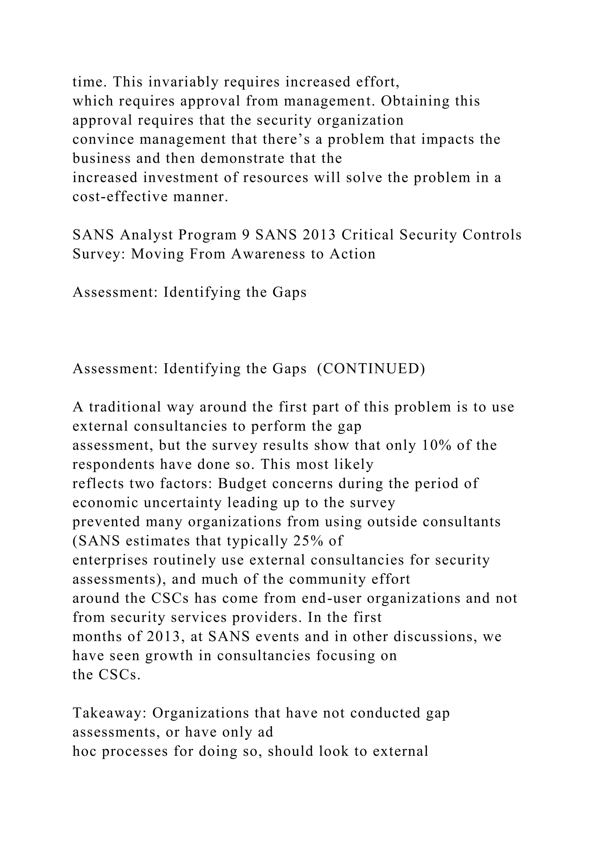 time. This invariably requires increased effort,
which requires approval from management. Obtaining this
approval requires that the security organization
convince management that there’s a problem that impacts the
business and then demonstrate that the
increased investment of resources will solve the problem in a
cost-effective manner.
SANS Analyst Program 9 SANS 2013 Critical Security Controls
Survey: Moving From Awareness to Action
Assessment: Identifying the Gaps
Assessment: Identifying the Gaps (CONTINUED)
A traditional way around the first part of this problem is to use
external consultancies to perform the gap
assessment, but the survey results show that only 10% of the
respondents have done so. This most likely
reflects two factors: Budget concerns during the period of
economic uncertainty leading up to the survey
prevented many organizations from using outside consultants
(SANS estimates that typically 25% of
enterprises routinely use external consultancies for security
assessments), and much of the community effort
around the CSCs has come from end-user organizations and not
from security services providers. In the first
months of 2013, at SANS events and in other discussions, we
have seen growth in consultancies focusing on
the CSCs.
Takeaway: Organizations that have not conducted gap
assessments, or have only ad
hoc processes for doing so, should look to external
 