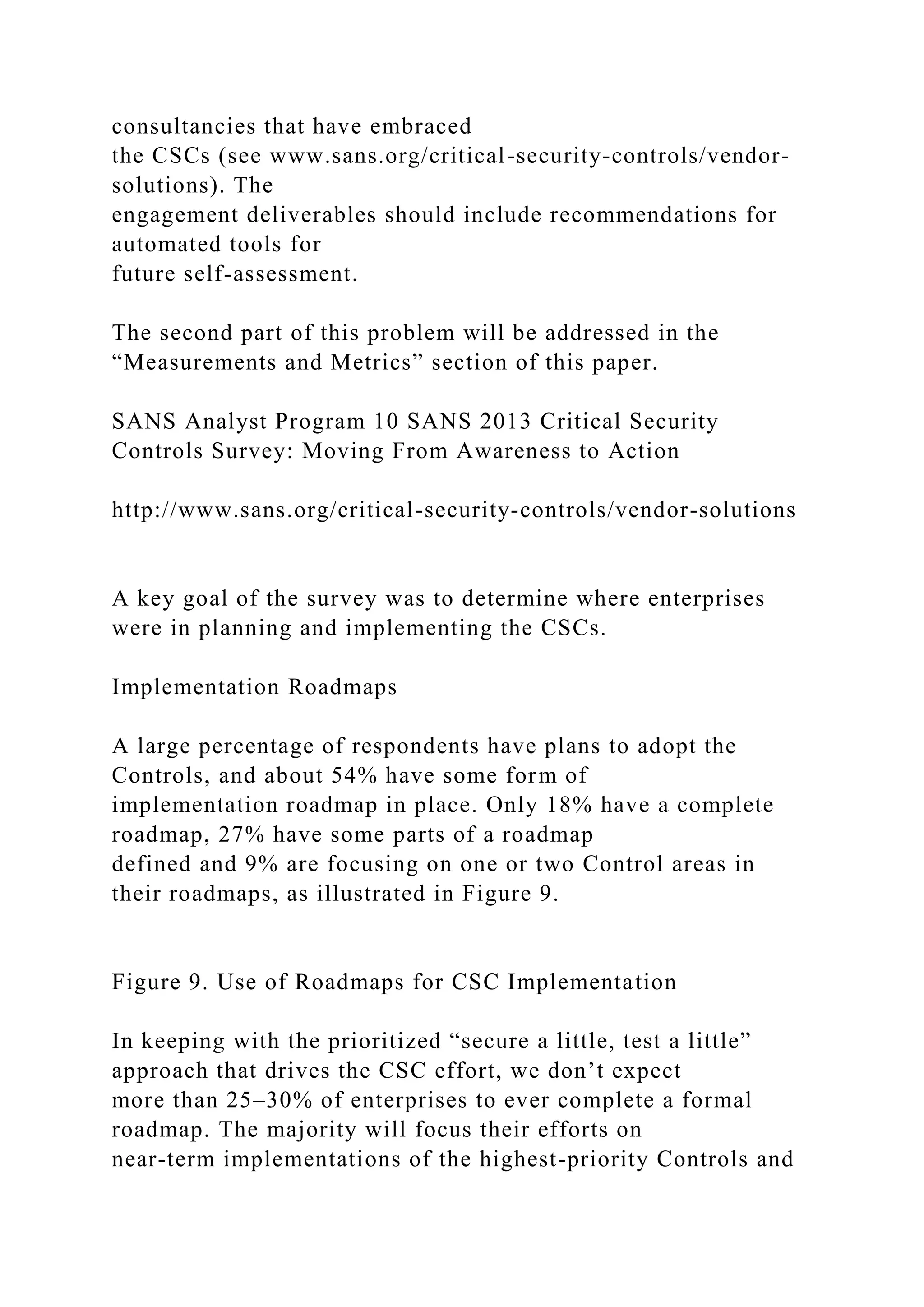 consultancies that have embraced
the CSCs (see www.sans.org/critical-security-controls/vendor-
solutions). The
engagement deliverables should include recommendations for
automated tools for
future self-assessment.
The second part of this problem will be addressed in the
“Measurements and Metrics” section of this paper.
SANS Analyst Program 10 SANS 2013 Critical Security
Controls Survey: Moving From Awareness to Action
http://www.sans.org/critical-security-controls/vendor-solutions
A key goal of the survey was to determine where enterprises
were in planning and implementing the CSCs.
Implementation Roadmaps
A large percentage of respondents have plans to adopt the
Controls, and about 54% have some form of
implementation roadmap in place. Only 18% have a complete
roadmap, 27% have some parts of a roadmap
defined and 9% are focusing on one or two Control areas in
their roadmaps, as illustrated in Figure 9.
Figure 9. Use of Roadmaps for CSC Implementation
In keeping with the prioritized “secure a little, test a little”
approach that drives the CSC effort, we don’t expect
more than 25–30% of enterprises to ever complete a formal
roadmap. The majority will focus their efforts on
near-term implementations of the highest-priority Controls and
 
