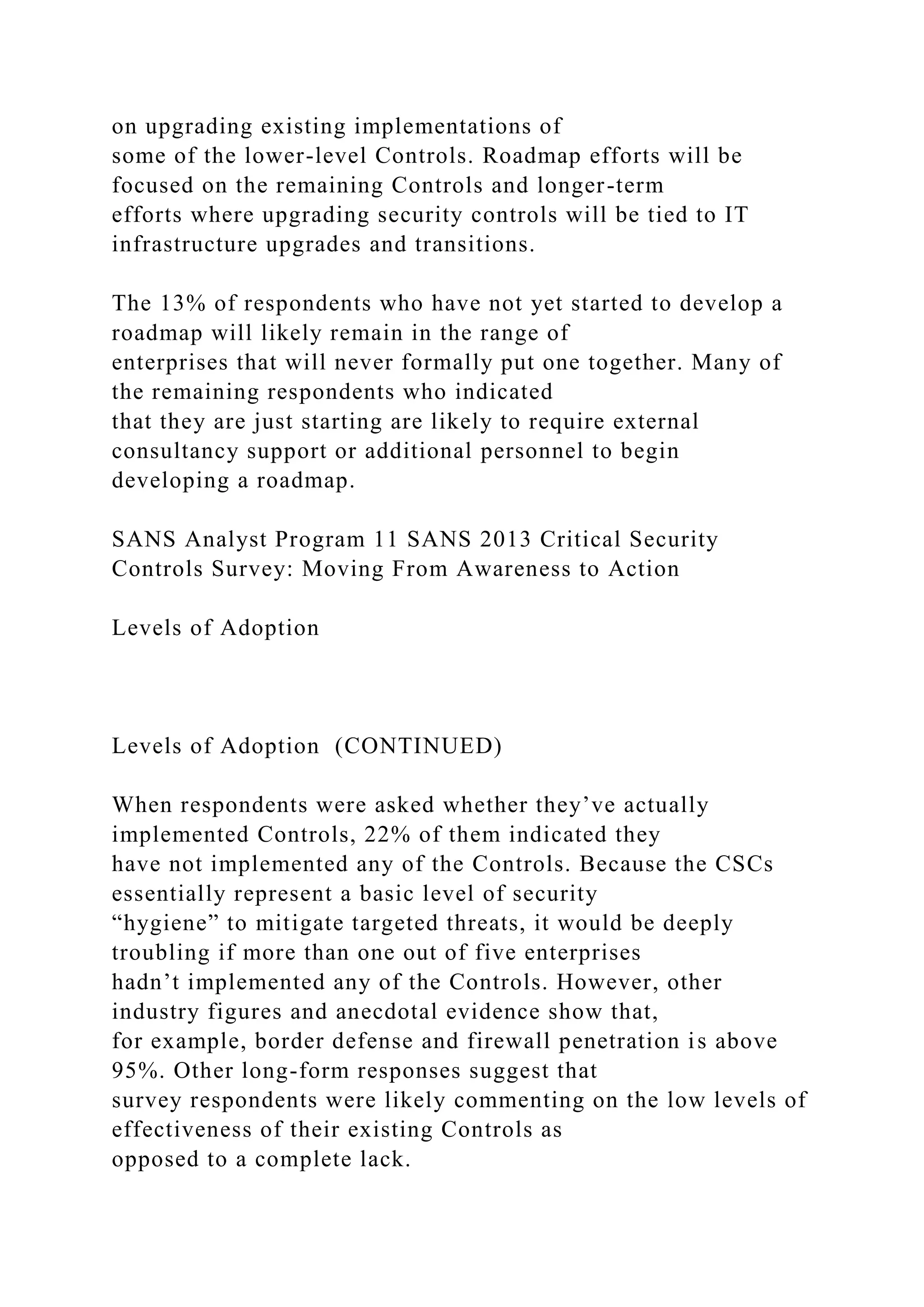 on upgrading existing implementations of
some of the lower-level Controls. Roadmap efforts will be
focused on the remaining Controls and longer-term
efforts where upgrading security controls will be tied to IT
infrastructure upgrades and transitions.
The 13% of respondents who have not yet started to develop a
roadmap will likely remain in the range of
enterprises that will never formally put one together. Many of
the remaining respondents who indicated
that they are just starting are likely to require external
consultancy support or additional personnel to begin
developing a roadmap.
SANS Analyst Program 11 SANS 2013 Critical Security
Controls Survey: Moving From Awareness to Action
Levels of Adoption
Levels of Adoption (CONTINUED)
When respondents were asked whether they’ve actually
implemented Controls, 22% of them indicated they
have not implemented any of the Controls. Because the CSCs
essentially represent a basic level of security
“hygiene” to mitigate targeted threats, it would be deeply
troubling if more than one out of five enterprises
hadn’t implemented any of the Controls. However, other
industry figures and anecdotal evidence show that,
for example, border defense and firewall penetration is above
95%. Other long-form responses suggest that
survey respondents were likely commenting on the low levels of
effectiveness of their existing Controls as
opposed to a complete lack.
 