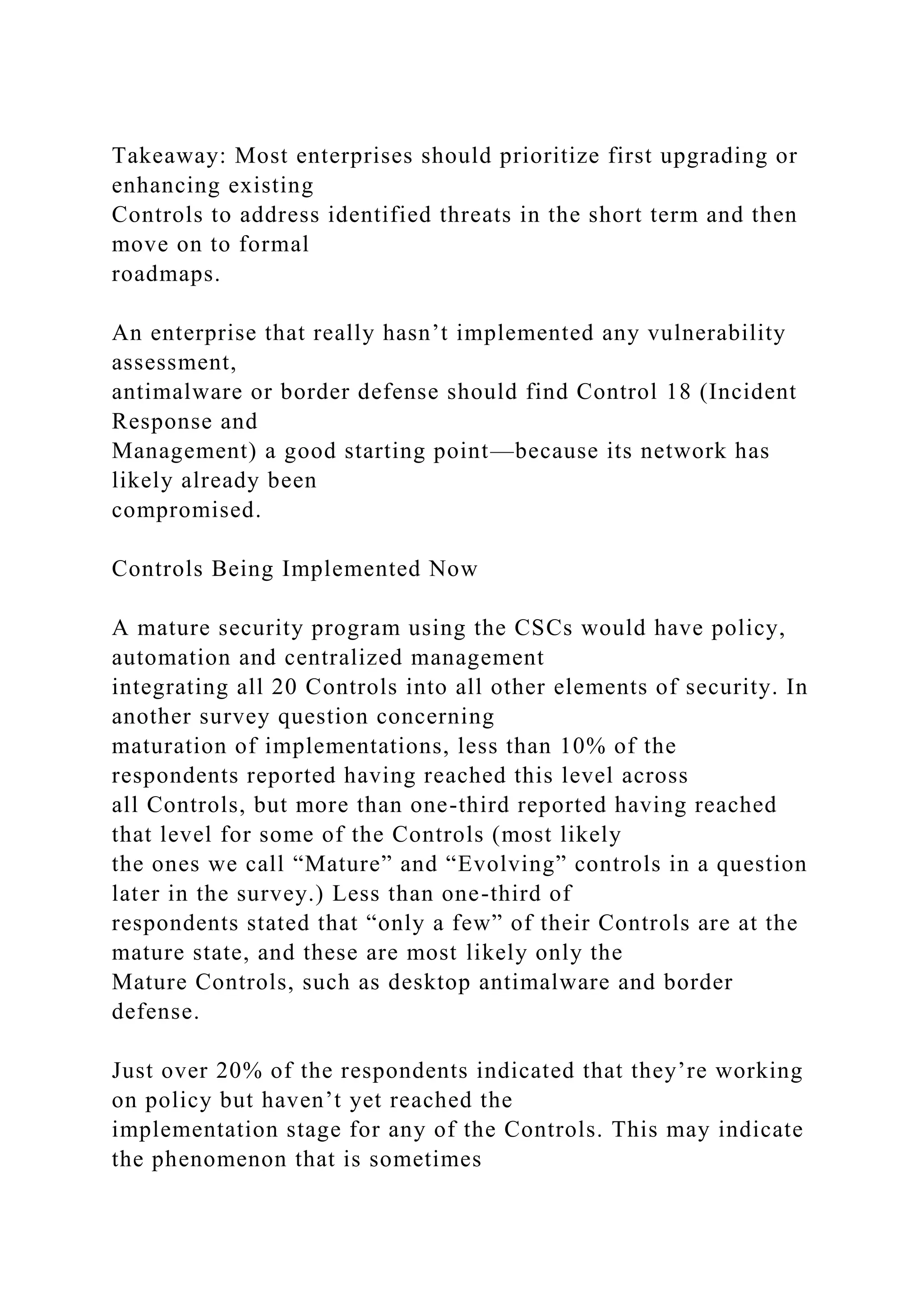 Takeaway: Most enterprises should prioritize first upgrading or
enhancing existing
Controls to address identified threats in the short term and then
move on to formal
roadmaps.
An enterprise that really hasn’t implemented any vulnerability
assessment,
antimalware or border defense should find Control 18 (Incident
Response and
Management) a good starting point—because its network has
likely already been
compromised.
Controls Being Implemented Now
A mature security program using the CSCs would have policy,
automation and centralized management
integrating all 20 Controls into all other elements of security. In
another survey question concerning
maturation of implementations, less than 10% of the
respondents reported having reached this level across
all Controls, but more than one-third reported having reached
that level for some of the Controls (most likely
the ones we call “Mature” and “Evolving” controls in a question
later in the survey.) Less than one-third of
respondents stated that “only a few” of their Controls are at the
mature state, and these are most likely only the
Mature Controls, such as desktop antimalware and border
defense.
Just over 20% of the respondents indicated that they’re working
on policy but haven’t yet reached the
implementation stage for any of the Controls. This may indicate
the phenomenon that is sometimes
 