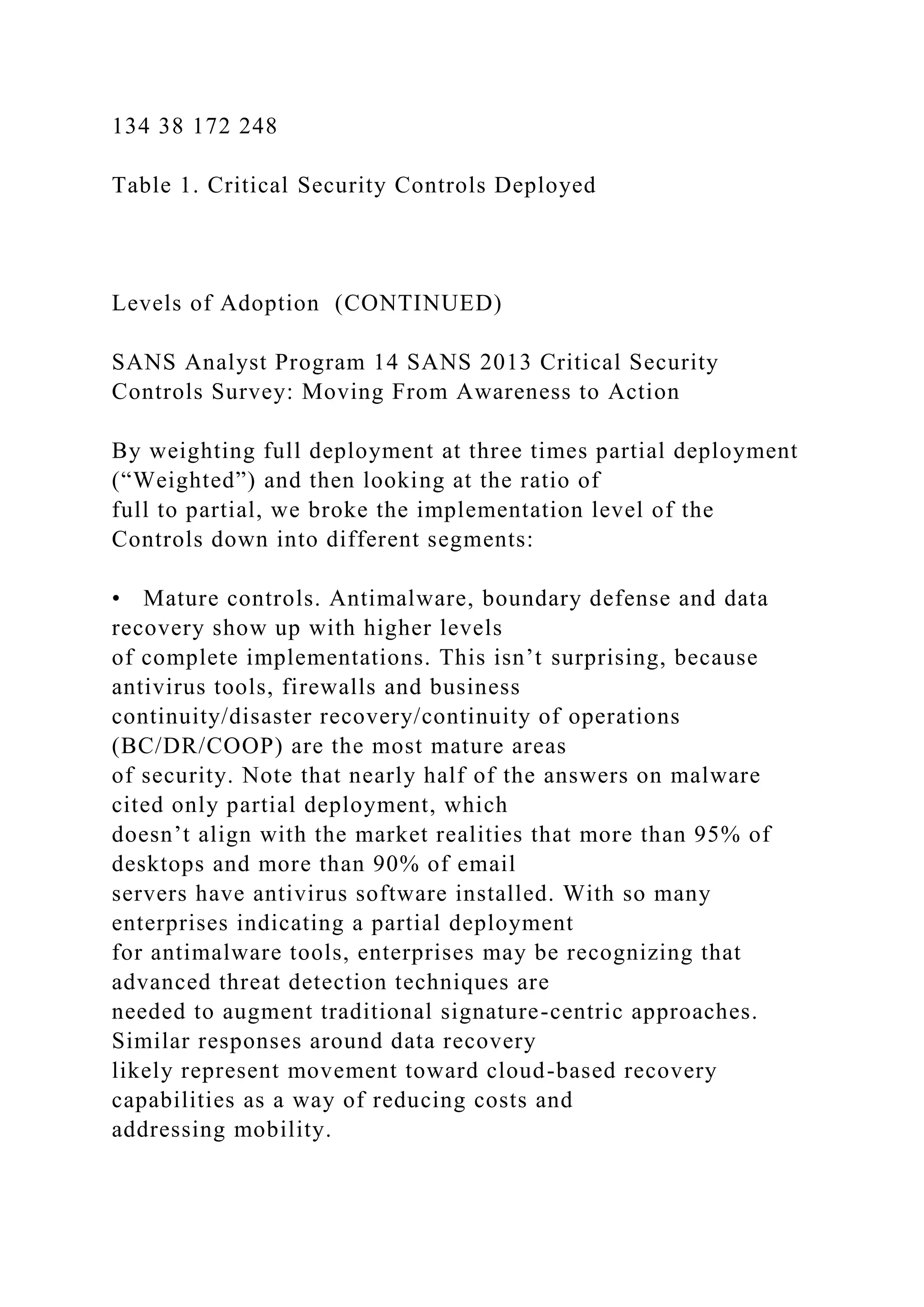 134 38 172 248
Table 1. Critical Security Controls Deployed
Levels of Adoption (CONTINUED)
SANS Analyst Program 14 SANS 2013 Critical Security
Controls Survey: Moving From Awareness to Action
By weighting full deployment at three times partial deployment
(“Weighted”) and then looking at the ratio of
full to partial, we broke the implementation level of the
Controls down into different segments:
• Mature controls. Antimalware, boundary defense and data
recovery show up with higher levels
of complete implementations. This isn’t surprising, because
antivirus tools, firewalls and business
continuity/disaster recovery/continuity of operations
(BC/DR/COOP) are the most mature areas
of security. Note that nearly half of the answers on malware
cited only partial deployment, which
doesn’t align with the market realities that more than 95% of
desktops and more than 90% of email
servers have antivirus software installed. With so many
enterprises indicating a partial deployment
for antimalware tools, enterprises may be recognizing that
advanced threat detection techniques are
needed to augment traditional signature-centric approaches.
Similar responses around data recovery
likely represent movement toward cloud-based recovery
capabilities as a way of reducing costs and
addressing mobility.
 