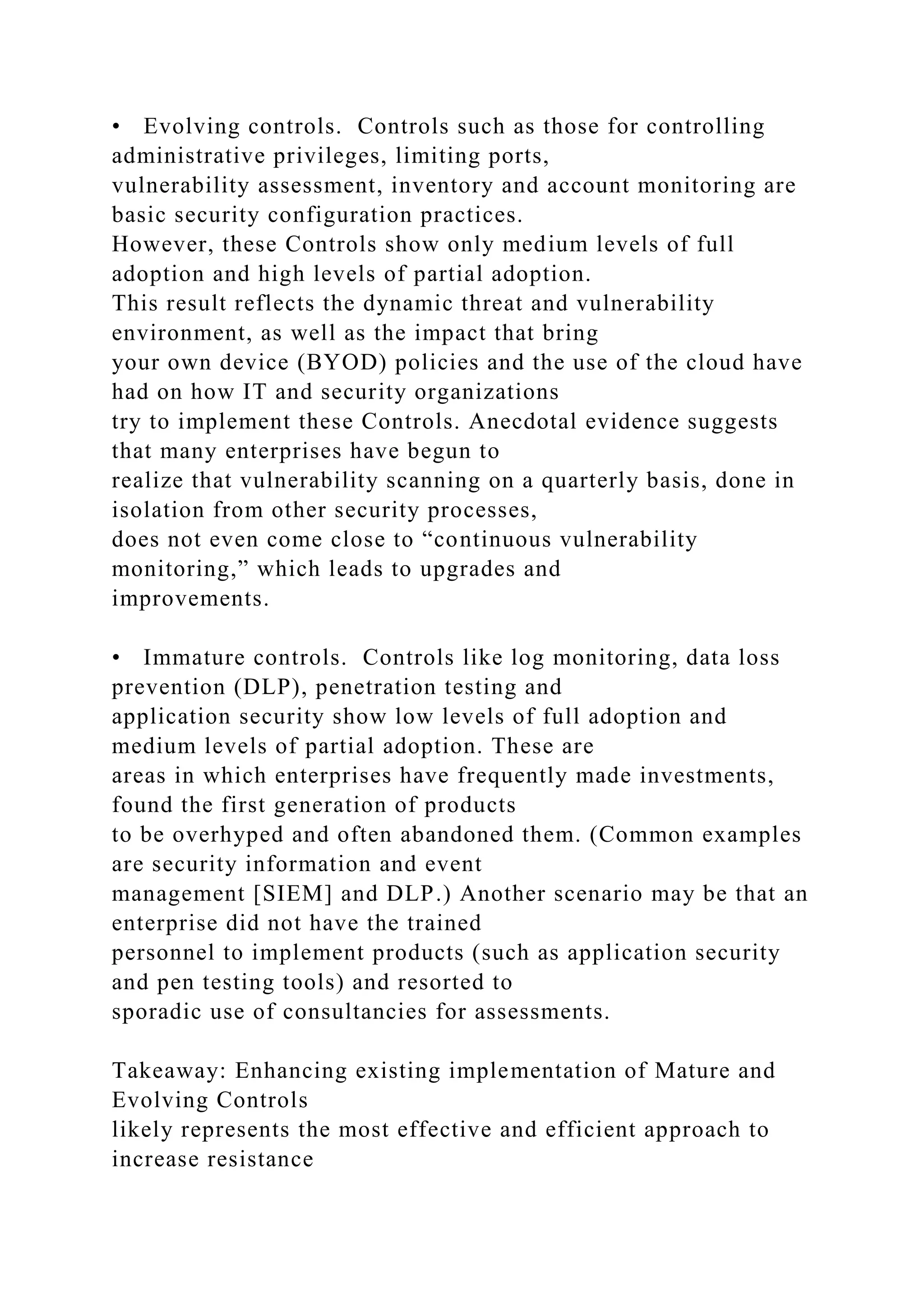 • Evolving controls. Controls such as those for controlling
administrative privileges, limiting ports,
vulnerability assessment, inventory and account monitoring are
basic security configuration practices.
However, these Controls show only medium levels of full
adoption and high levels of partial adoption.
This result reflects the dynamic threat and vulnerability
environment, as well as the impact that bring
your own device (BYOD) policies and the use of the cloud have
had on how IT and security organizations
try to implement these Controls. Anecdotal evidence suggests
that many enterprises have begun to
realize that vulnerability scanning on a quarterly basis, done in
isolation from other security processes,
does not even come close to “continuous vulnerability
monitoring,” which leads to upgrades and
improvements.
• Immature controls. Controls like log monitoring, data loss
prevention (DLP), penetration testing and
application security show low levels of full adoption and
medium levels of partial adoption. These are
areas in which enterprises have frequently made investments,
found the first generation of products
to be overhyped and often abandoned them. (Common examples
are security information and event
management [SIEM] and DLP.) Another scenario may be that an
enterprise did not have the trained
personnel to implement products (such as application security
and pen testing tools) and resorted to
sporadic use of consultancies for assessments.
Takeaway: Enhancing existing implementation of Mature and
Evolving Controls
likely represents the most effective and efficient approach to
increase resistance
 