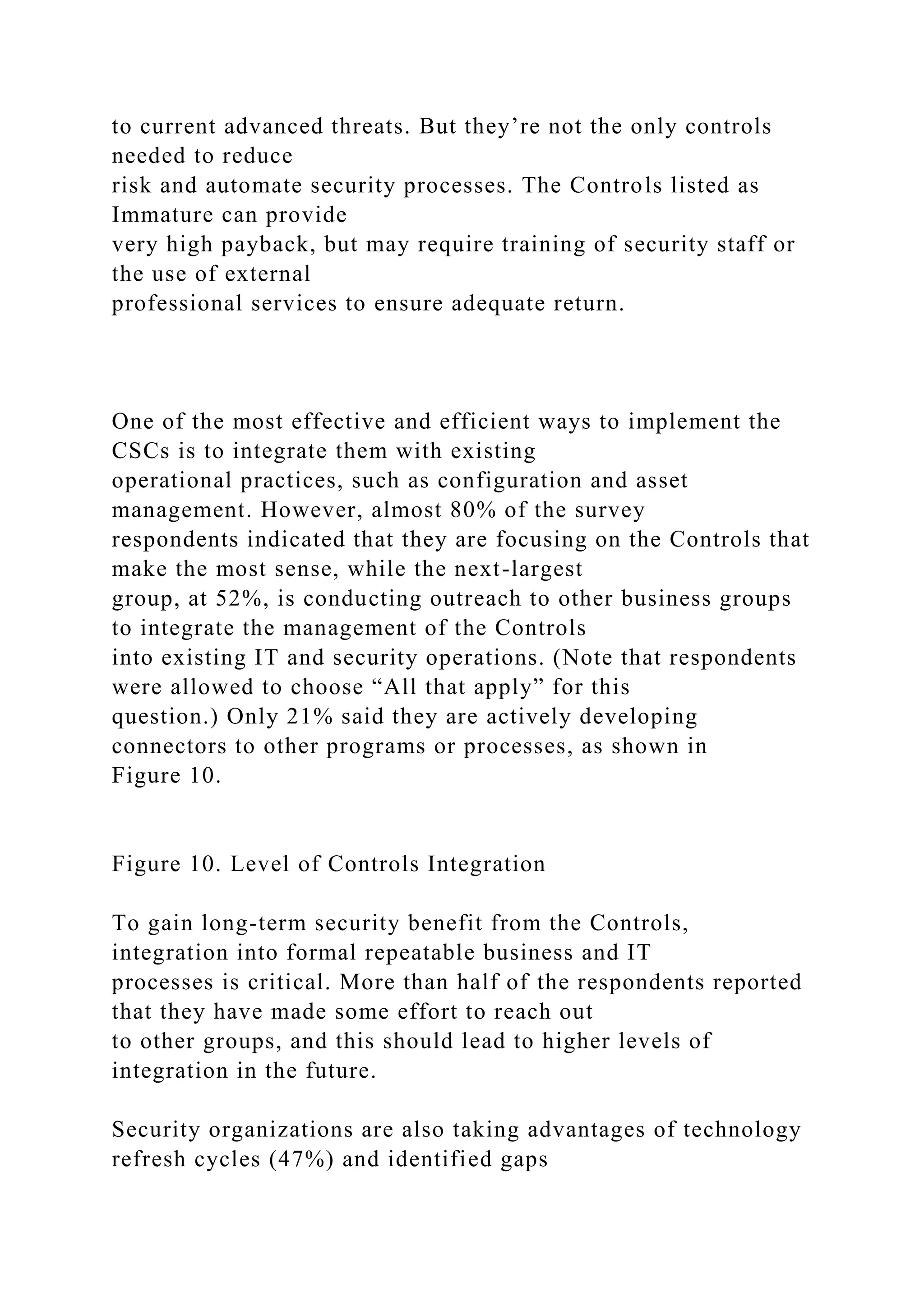 to current advanced threats. But they’re not the only controls
needed to reduce
risk and automate security processes. The Controls listed as
Immature can provide
very high payback, but may require training of security staff or
the use of external
professional services to ensure adequate return.
One of the most effective and efficient ways to implement the
CSCs is to integrate them with existing
operational practices, such as configuration and asset
management. However, almost 80% of the survey
respondents indicated that they are focusing on the Controls that
make the most sense, while the next-largest
group, at 52%, is conducting outreach to other business groups
to integrate the management of the Controls
into existing IT and security operations. (Note that respondents
were allowed to choose “All that apply” for this
question.) Only 21% said they are actively developing
connectors to other programs or processes, as shown in
Figure 10.
Figure 10. Level of Controls Integration
To gain long-term security benefit from the Controls,
integration into formal repeatable business and IT
processes is critical. More than half of the respondents reported
that they have made some effort to reach out
to other groups, and this should lead to higher levels of
integration in the future.
Security organizations are also taking advantages of technology
refresh cycles (47%) and identified gaps
 