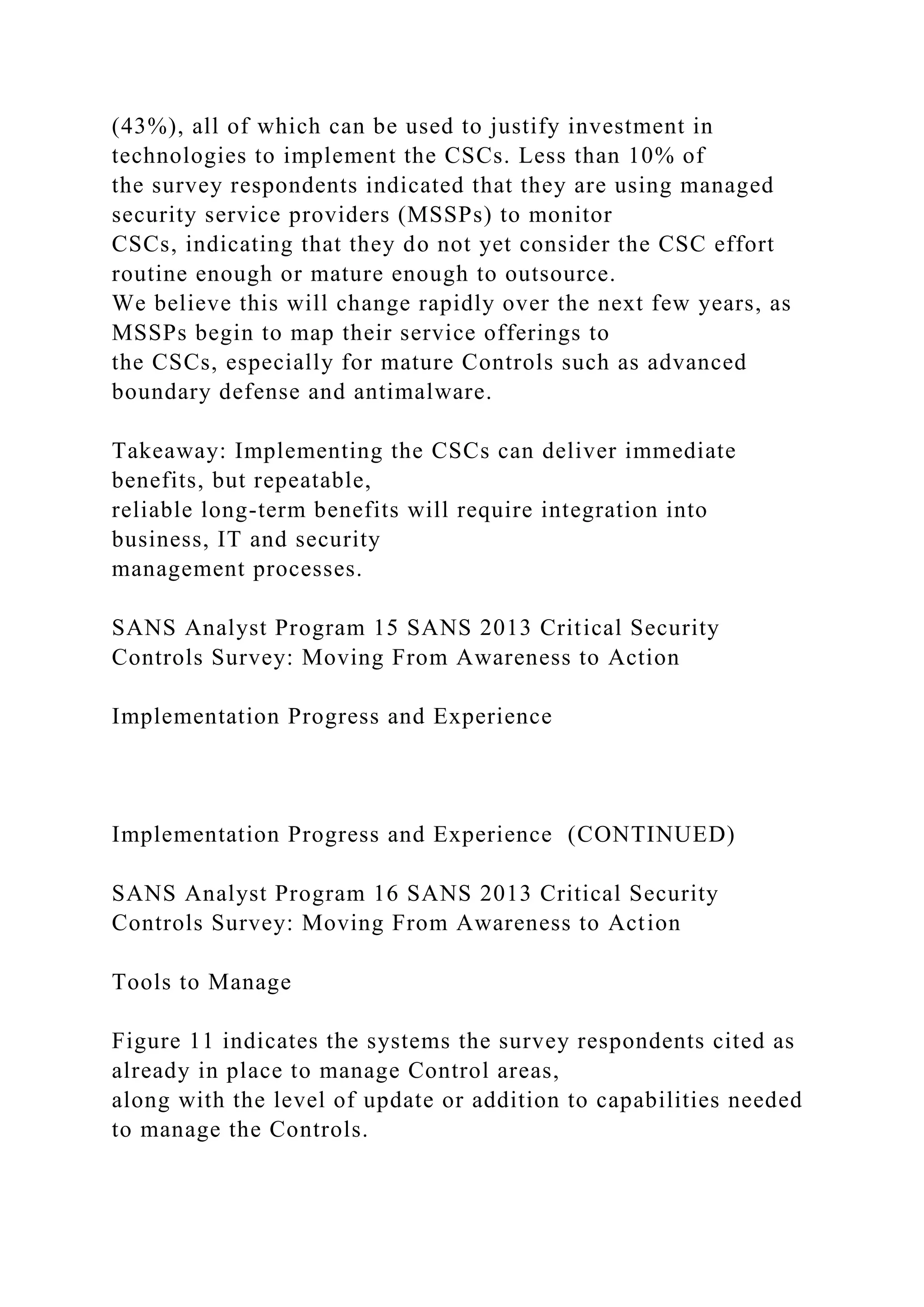 (43%), all of which can be used to justify investment in
technologies to implement the CSCs. Less than 10% of
the survey respondents indicated that they are using managed
security service providers (MSSPs) to monitor
CSCs, indicating that they do not yet consider the CSC effort
routine enough or mature enough to outsource.
We believe this will change rapidly over the next few years, as
MSSPs begin to map their service offerings to
the CSCs, especially for mature Controls such as advanced
boundary defense and antimalware.
Takeaway: Implementing the CSCs can deliver immediate
benefits, but repeatable,
reliable long-term benefits will require integration into
business, IT and security
management processes.
SANS Analyst Program 15 SANS 2013 Critical Security
Controls Survey: Moving From Awareness to Action
Implementation Progress and Experience
Implementation Progress and Experience (CONTINUED)
SANS Analyst Program 16 SANS 2013 Critical Security
Controls Survey: Moving From Awareness to Action
Tools to Manage
Figure 11 indicates the systems the survey respondents cited as
already in place to manage Control areas,
along with the level of update or addition to capabilities needed
to manage the Controls.
 