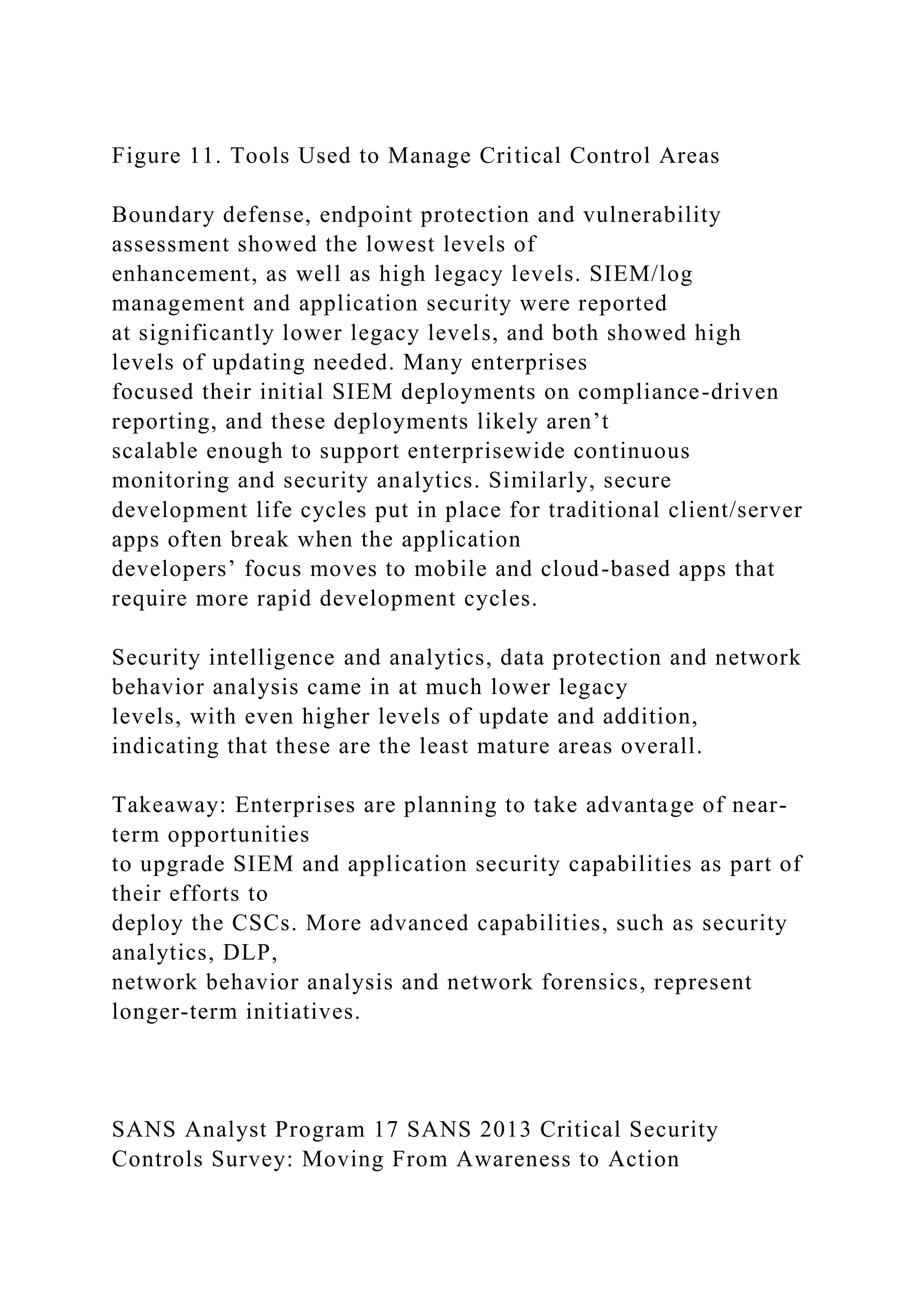 Figure 11. Tools Used to Manage Critical Control Areas
Boundary defense, endpoint protection and vulnerability
assessment showed the lowest levels of
enhancement, as well as high legacy levels. SIEM/log
management and application security were reported
at significantly lower legacy levels, and both showed high
levels of updating needed. Many enterprises
focused their initial SIEM deployments on compliance-driven
reporting, and these deployments likely aren’t
scalable enough to support enterprisewide continuous
monitoring and security analytics. Similarly, secure
development life cycles put in place for traditional client/server
apps often break when the application
developers’ focus moves to mobile and cloud-based apps that
require more rapid development cycles.
Security intelligence and analytics, data protection and network
behavior analysis came in at much lower legacy
levels, with even higher levels of update and addition,
indicating that these are the least mature areas overall.
Takeaway: Enterprises are planning to take advantage of near-
term opportunities
to upgrade SIEM and application security capabilities as part of
their efforts to
deploy the CSCs. More advanced capabilities, such as security
analytics, DLP,
network behavior analysis and network forensics, represent
longer-term initiatives.
SANS Analyst Program 17 SANS 2013 Critical Security
Controls Survey: Moving From Awareness to Action
 