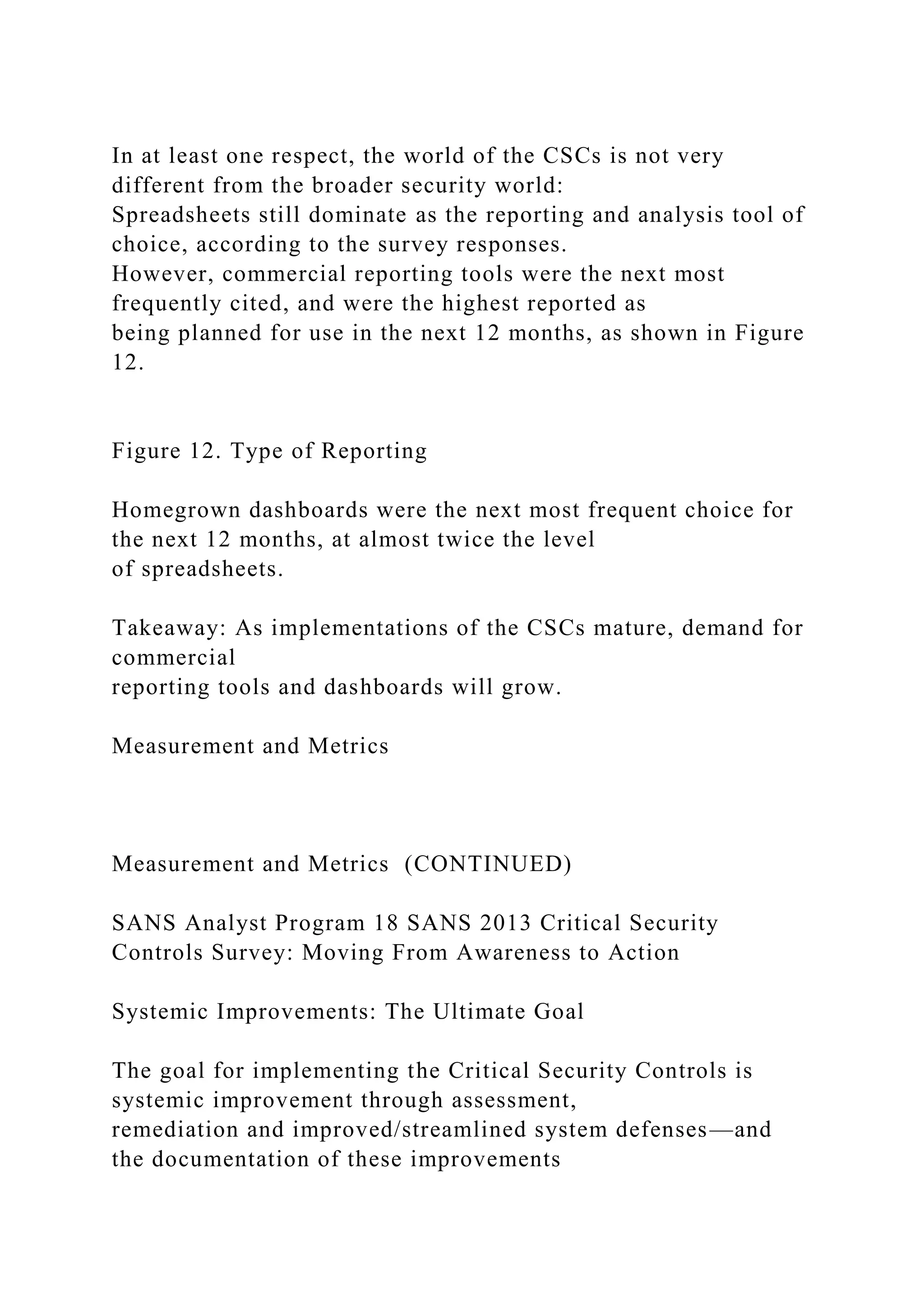 In at least one respect, the world of the CSCs is not very
different from the broader security world:
Spreadsheets still dominate as the reporting and analysis tool of
choice, according to the survey responses.
However, commercial reporting tools were the next most
frequently cited, and were the highest reported as
being planned for use in the next 12 months, as shown in Figure
12.
Figure 12. Type of Reporting
Homegrown dashboards were the next most frequent choice for
the next 12 months, at almost twice the level
of spreadsheets.
Takeaway: As implementations of the CSCs mature, demand for
commercial
reporting tools and dashboards will grow.
Measurement and Metrics
Measurement and Metrics (CONTINUED)
SANS Analyst Program 18 SANS 2013 Critical Security
Controls Survey: Moving From Awareness to Action
Systemic Improvements: The Ultimate Goal
The goal for implementing the Critical Security Controls is
systemic improvement through assessment,
remediation and improved/streamlined system defenses—and
the documentation of these improvements
 