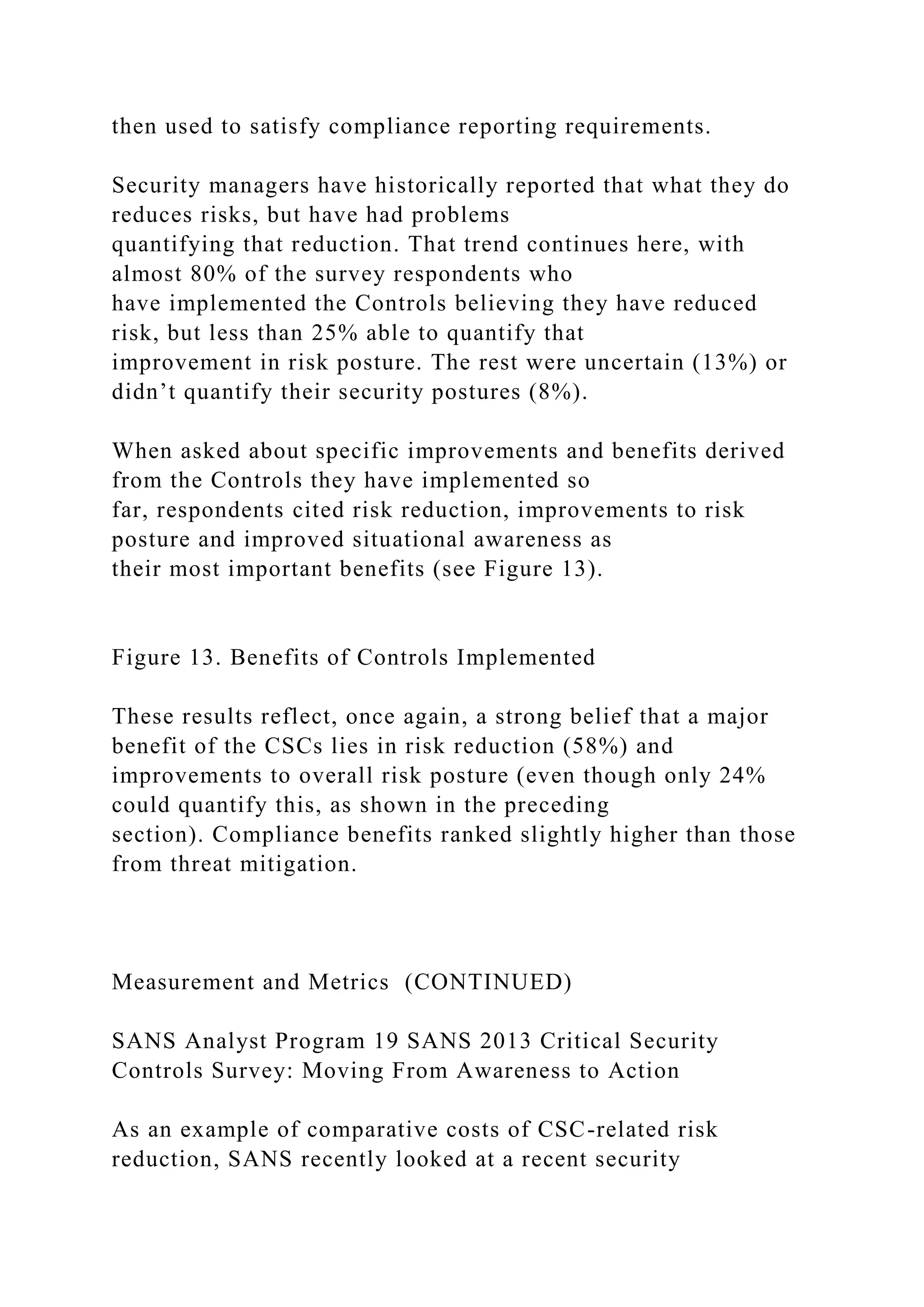 then used to satisfy compliance reporting requirements.
Security managers have historically reported that what they do
reduces risks, but have had problems
quantifying that reduction. That trend continues here, with
almost 80% of the survey respondents who
have implemented the Controls believing they have reduced
risk, but less than 25% able to quantify that
improvement in risk posture. The rest were uncertain (13%) or
didn’t quantify their security postures (8%).
When asked about specific improvements and benefits derived
from the Controls they have implemented so
far, respondents cited risk reduction, improvements to risk
posture and improved situational awareness as
their most important benefits (see Figure 13).
Figure 13. Benefits of Controls Implemented
These results reflect, once again, a strong belief that a major
benefit of the CSCs lies in risk reduction (58%) and
improvements to overall risk posture (even though only 24%
could quantify this, as shown in the preceding
section). Compliance benefits ranked slightly higher than those
from threat mitigation.
Measurement and Metrics (CONTINUED)
SANS Analyst Program 19 SANS 2013 Critical Security
Controls Survey: Moving From Awareness to Action
As an example of comparative costs of CSC-related risk
reduction, SANS recently looked at a recent security
 