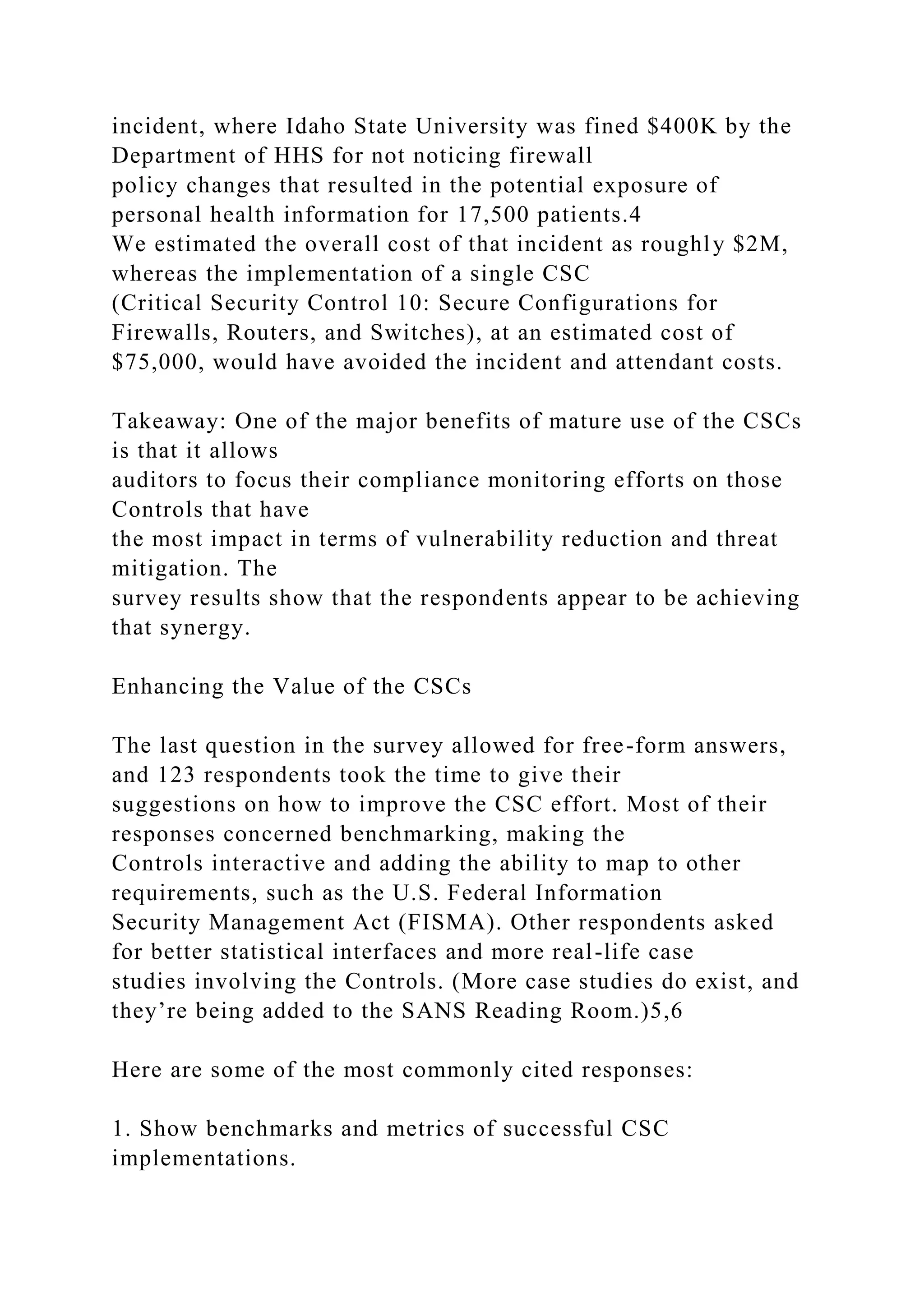 incident, where Idaho State University was fined $400K by the
Department of HHS for not noticing firewall
policy changes that resulted in the potential exposure of
personal health information for 17,500 patients.4
We estimated the overall cost of that incident as roughly $2M,
whereas the implementation of a single CSC
(Critical Security Control 10: Secure Configurations for
Firewalls, Routers, and Switches), at an estimated cost of
$75,000, would have avoided the incident and attendant costs.
Takeaway: One of the major benefits of mature use of the CSCs
is that it allows
auditors to focus their compliance monitoring efforts on those
Controls that have
the most impact in terms of vulnerability reduction and threat
mitigation. The
survey results show that the respondents appear to be achieving
that synergy.
Enhancing the Value of the CSCs
The last question in the survey allowed for free-form answers,
and 123 respondents took the time to give their
suggestions on how to improve the CSC effort. Most of their
responses concerned benchmarking, making the
Controls interactive and adding the ability to map to other
requirements, such as the U.S. Federal Information
Security Management Act (FISMA). Other respondents asked
for better statistical interfaces and more real-life case
studies involving the Controls. (More case studies do exist, and
they’re being added to the SANS Reading Room.)5,6
Here are some of the most commonly cited responses:
1. Show benchmarks and metrics of successful CSC
implementations.
 