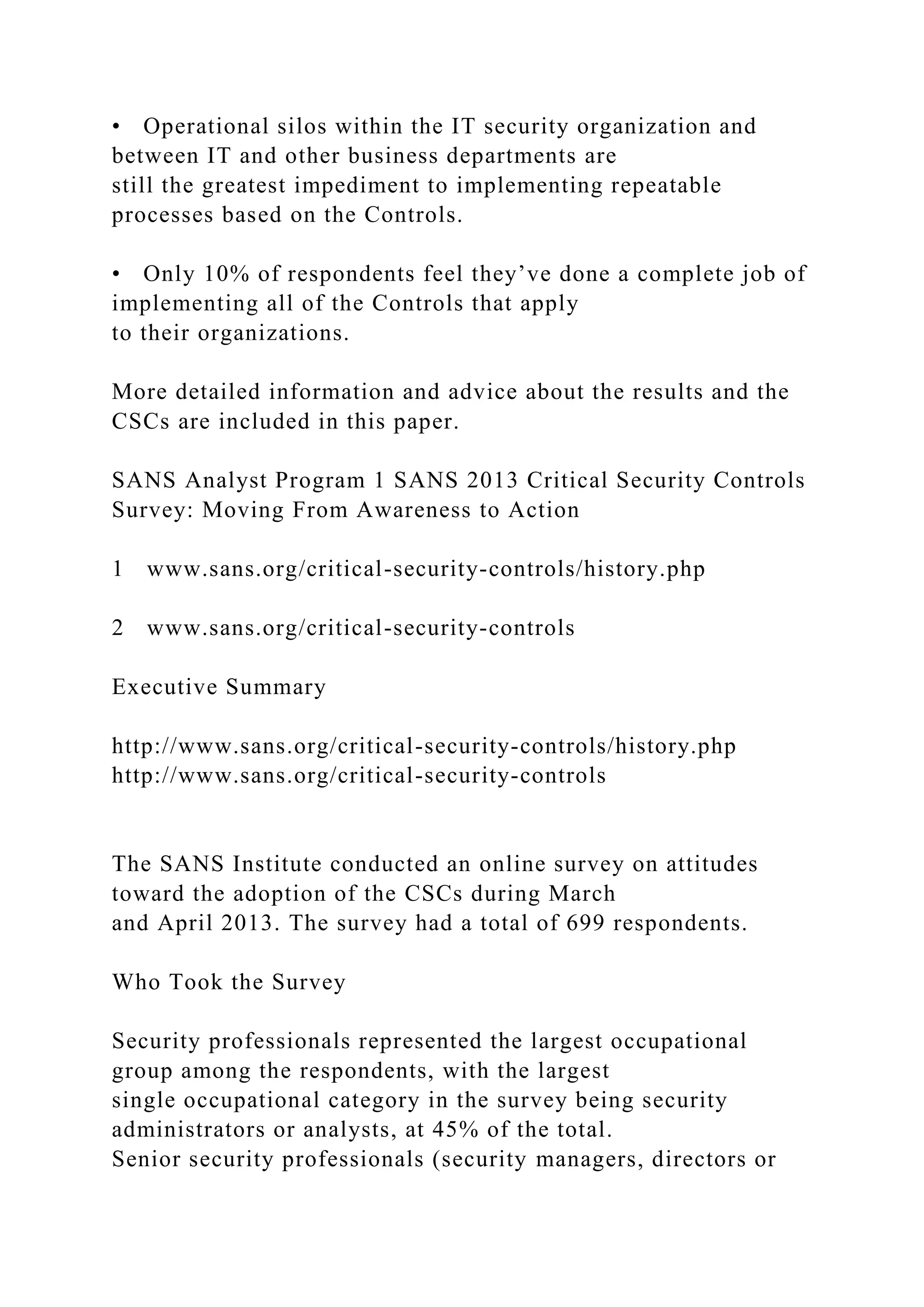 • Operational silos within the IT security organization and
between IT and other business departments are
still the greatest impediment to implementing repeatable
processes based on the Controls.
• Only 10% of respondents feel they’ve done a complete job of
implementing all of the Controls that apply
to their organizations.
More detailed information and advice about the results and the
CSCs are included in this paper.
SANS Analyst Program 1 SANS 2013 Critical Security Controls
Survey: Moving From Awareness to Action
1 www.sans.org/critical-security-controls/history.php
2 www.sans.org/critical-security-controls
Executive Summary
http://www.sans.org/critical-security-controls/history.php
http://www.sans.org/critical-security-controls
The SANS Institute conducted an online survey on attitudes
toward the adoption of the CSCs during March
and April 2013. The survey had a total of 699 respondents.
Who Took the Survey
Security professionals represented the largest occupational
group among the respondents, with the largest
single occupational category in the survey being security
administrators or analysts, at 45% of the total.
Senior security professionals (security managers, directors or
 