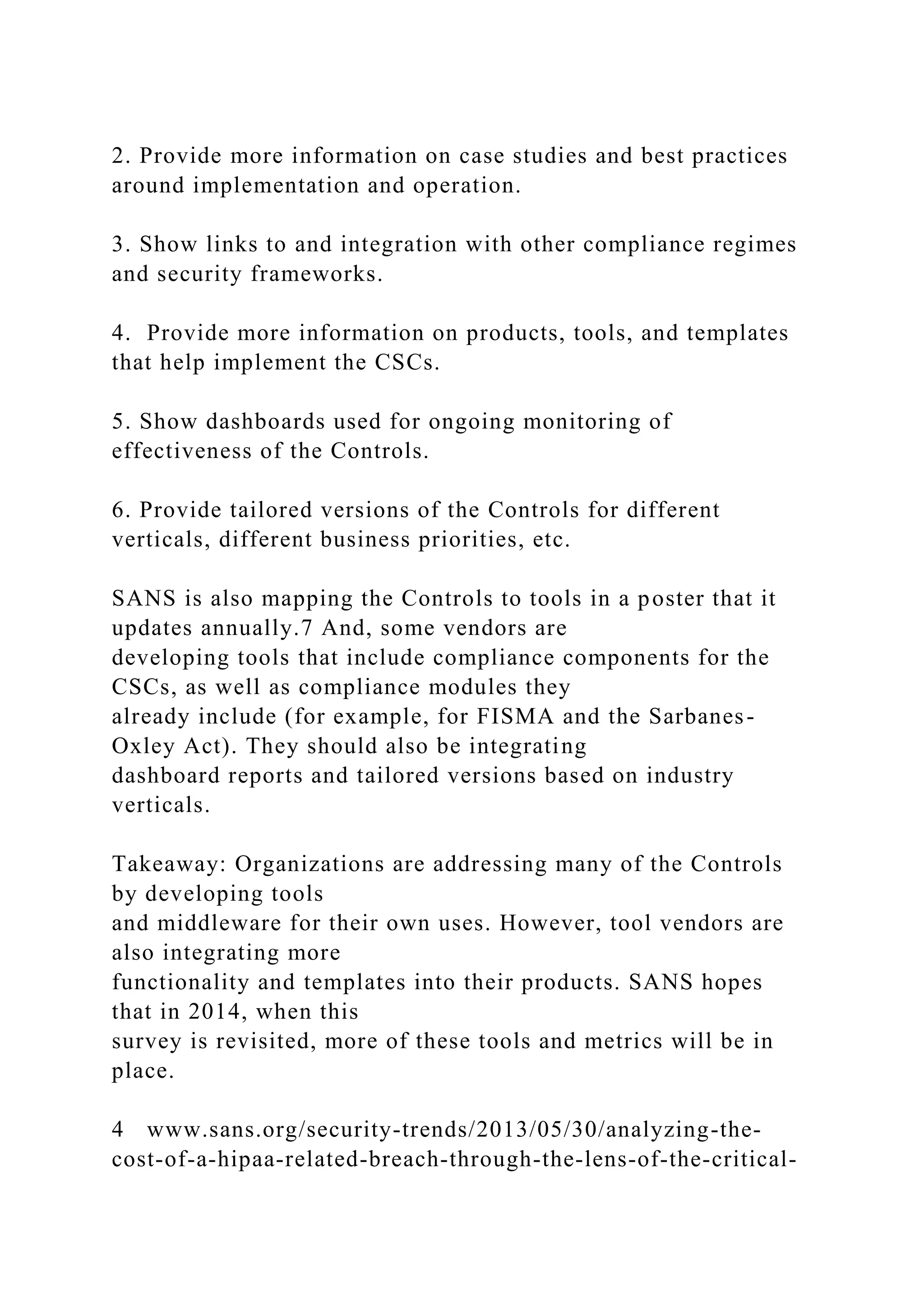 2. Provide more information on case studies and best practices
around implementation and operation.
3. Show links to and integration with other compliance regimes
and security frameworks.
4. Provide more information on products, tools, and templates
that help implement the CSCs.
5. Show dashboards used for ongoing monitoring of
effectiveness of the Controls.
6. Provide tailored versions of the Controls for different
verticals, different business priorities, etc.
SANS is also mapping the Controls to tools in a poster that it
updates annually.7 And, some vendors are
developing tools that include compliance components for the
CSCs, as well as compliance modules they
already include (for example, for FISMA and the Sarbanes-
Oxley Act). They should also be integrating
dashboard reports and tailored versions based on industry
verticals.
Takeaway: Organizations are addressing many of the Controls
by developing tools
and middleware for their own uses. However, tool vendors are
also integrating more
functionality and templates into their products. SANS hopes
that in 2014, when this
survey is revisited, more of these tools and metrics will be in
place.
4 www.sans.org/security-trends/2013/05/30/analyzing-the-
cost-of-a-hipaa-related-breach-through-the-lens-of-the-critical-
 