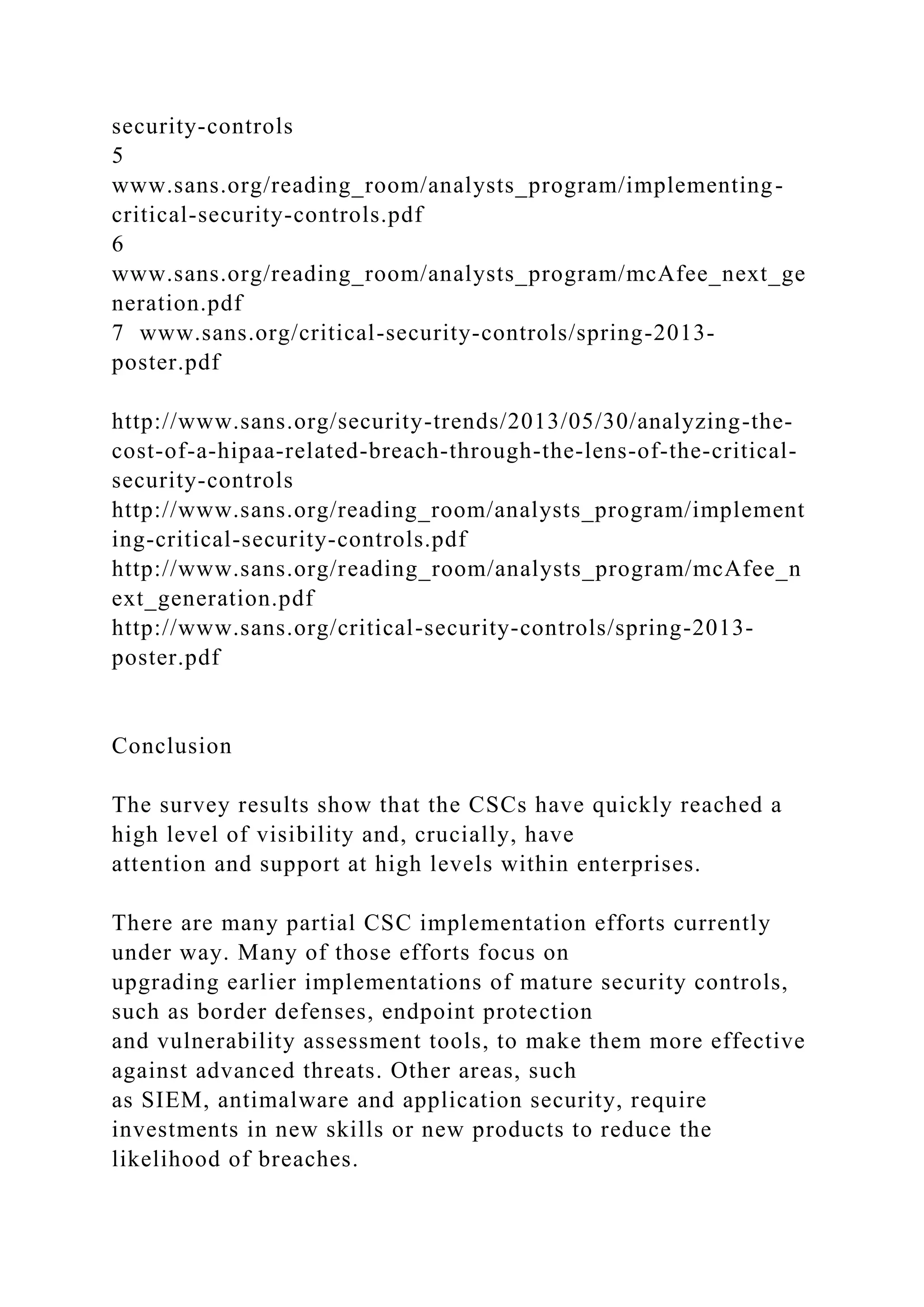 security-controls
5
www.sans.org/reading_room/analysts_program/implementing-
critical-security-controls.pdf
6
www.sans.org/reading_room/analysts_program/mcAfee_next_ge
neration.pdf
7 www.sans.org/critical-security-controls/spring-2013-
poster.pdf
http://www.sans.org/security-trends/2013/05/30/analyzing-the-
cost-of-a-hipaa-related-breach-through-the-lens-of-the-critical-
security-controls
http://www.sans.org/reading_room/analysts_program/implement
ing-critical-security-controls.pdf
http://www.sans.org/reading_room/analysts_program/mcAfee_n
ext_generation.pdf
http://www.sans.org/critical-security-controls/spring-2013-
poster.pdf
Conclusion
The survey results show that the CSCs have quickly reached a
high level of visibility and, crucially, have
attention and support at high levels within enterprises.
There are many partial CSC implementation efforts currently
under way. Many of those efforts focus on
upgrading earlier implementations of mature security controls,
such as border defenses, endpoint protection
and vulnerability assessment tools, to make them more effective
against advanced threats. Other areas, such
as SIEM, antimalware and application security, require
investments in new skills or new products to reduce the
likelihood of breaches.
 