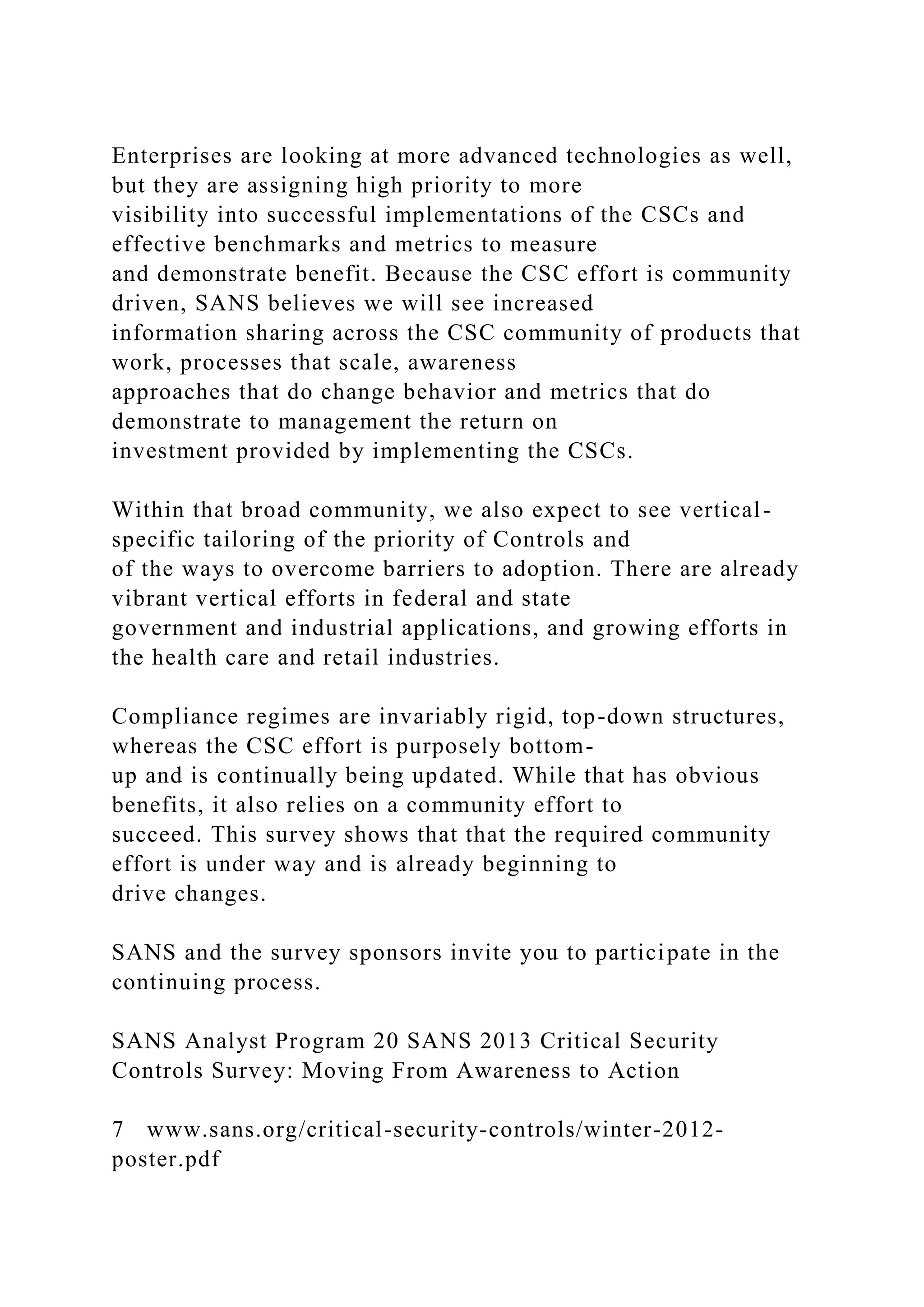 Enterprises are looking at more advanced technologies as well,
but they are assigning high priority to more
visibility into successful implementations of the CSCs and
effective benchmarks and metrics to measure
and demonstrate benefit. Because the CSC effort is community
driven, SANS believes we will see increased
information sharing across the CSC community of products that
work, processes that scale, awareness
approaches that do change behavior and metrics that do
demonstrate to management the return on
investment provided by implementing the CSCs.
Within that broad community, we also expect to see vertical-
specific tailoring of the priority of Controls and
of the ways to overcome barriers to adoption. There are already
vibrant vertical efforts in federal and state
government and industrial applications, and growing efforts in
the health care and retail industries.
Compliance regimes are invariably rigid, top-down structures,
whereas the CSC effort is purposely bottom-
up and is continually being updated. While that has obvious
benefits, it also relies on a community effort to
succeed. This survey shows that that the required community
effort is under way and is already beginning to
drive changes.
SANS and the survey sponsors invite you to participate in the
continuing process.
SANS Analyst Program 20 SANS 2013 Critical Security
Controls Survey: Moving From Awareness to Action
7 www.sans.org/critical-security-controls/winter-2012-
poster.pdf
 