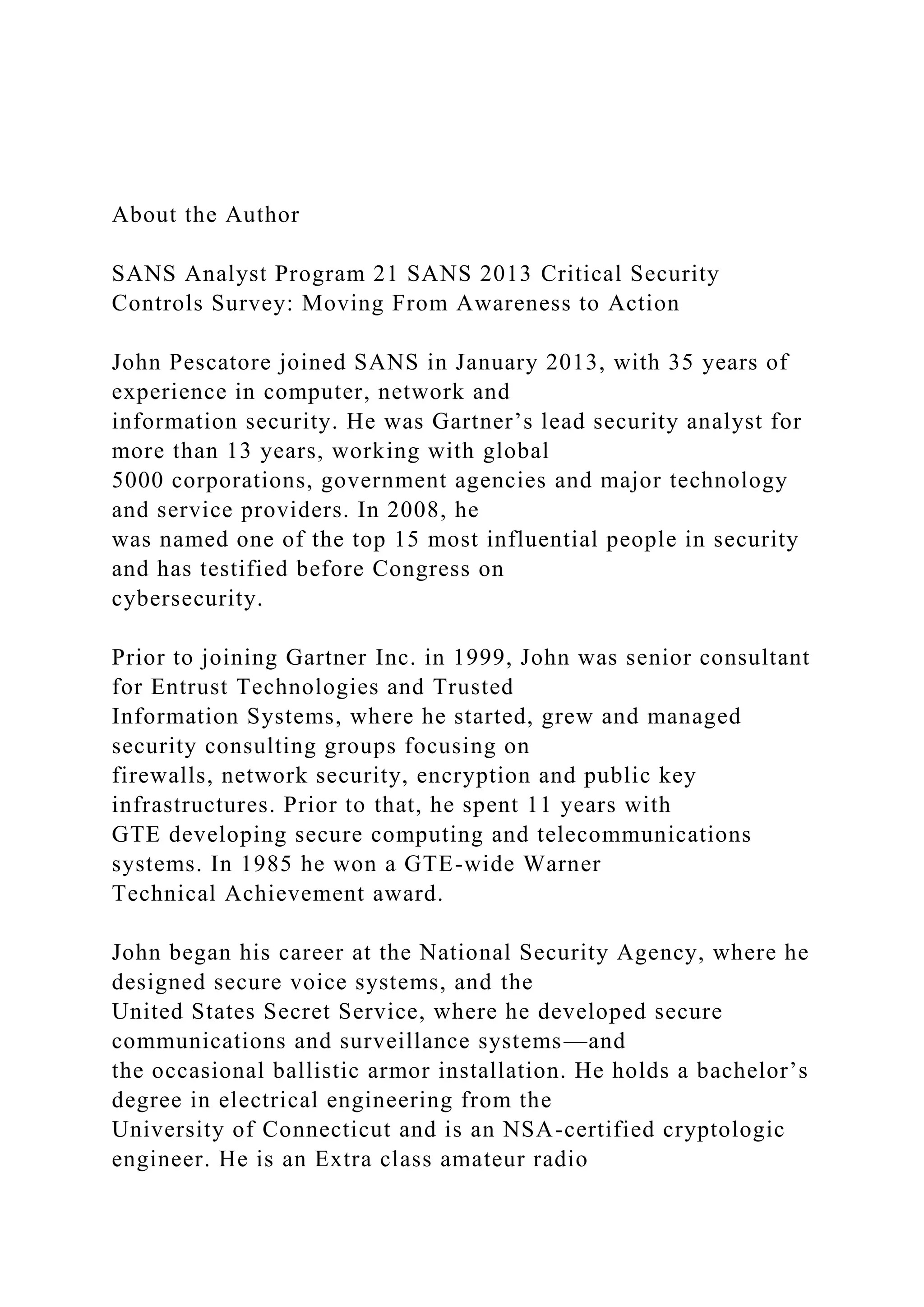 About the Author
SANS Analyst Program 21 SANS 2013 Critical Security
Controls Survey: Moving From Awareness to Action
John Pescatore joined SANS in January 2013, with 35 years of
experience in computer, network and
information security. He was Gartner’s lead security analyst for
more than 13 years, working with global
5000 corporations, government agencies and major technology
and service providers. In 2008, he
was named one of the top 15 most influential people in security
and has testified before Congress on
cybersecurity.
Prior to joining Gartner Inc. in 1999, John was senior consultant
for Entrust Technologies and Trusted
Information Systems, where he started, grew and managed
security consulting groups focusing on
firewalls, network security, encryption and public key
infrastructures. Prior to that, he spent 11 years with
GTE developing secure computing and telecommunications
systems. In 1985 he won a GTE-wide Warner
Technical Achievement award.
John began his career at the National Security Agency, where he
designed secure voice systems, and the
United States Secret Service, where he developed secure
communications and surveillance systems—and
the occasional ballistic armor installation. He holds a bachelor’s
degree in electrical engineering from the
University of Connecticut and is an NSA-certified cryptologic
engineer. He is an Extra class amateur radio
 