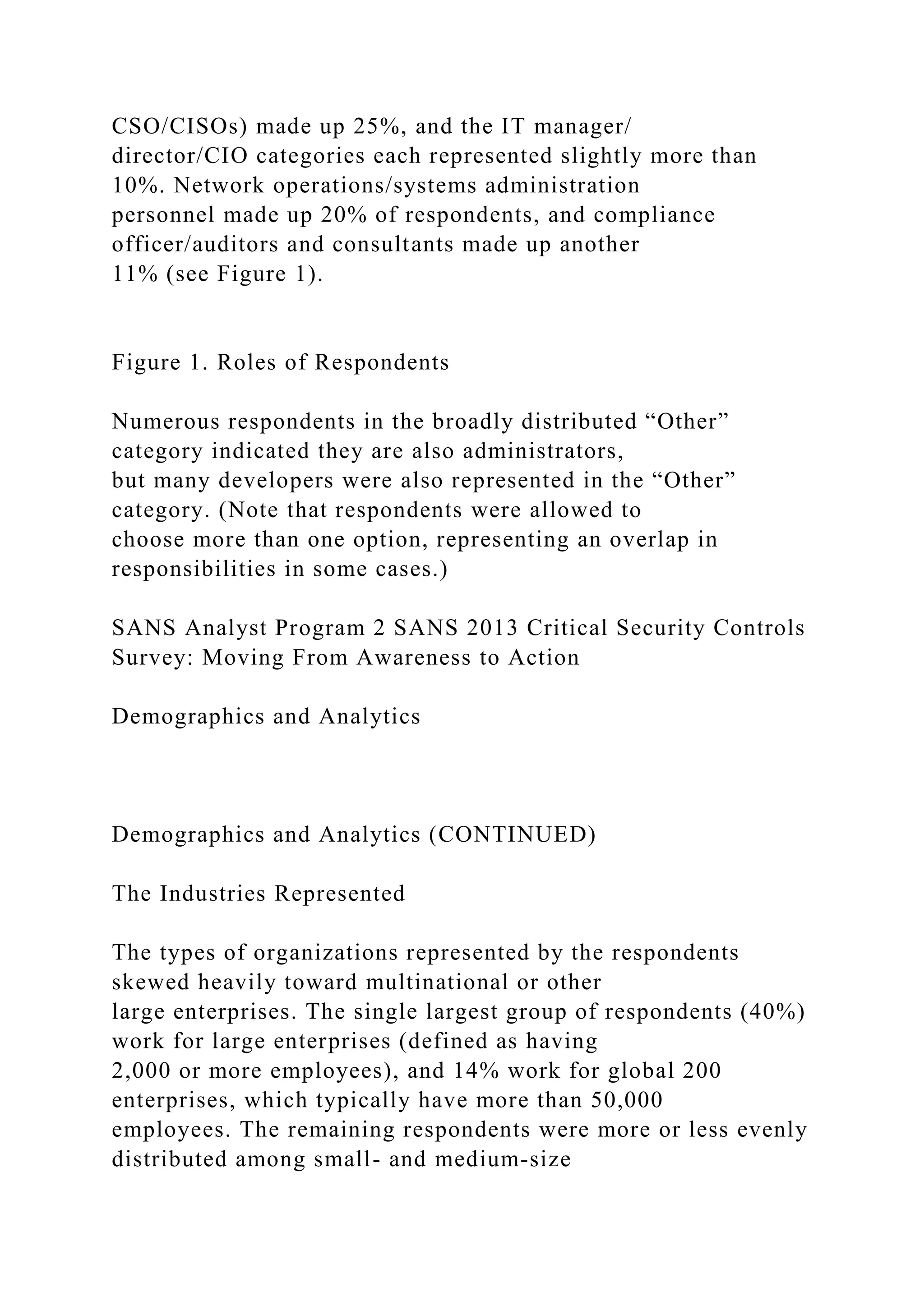 CSO/CISOs) made up 25%, and the IT manager/
director/CIO categories each represented slightly more than
10%. Network operations/systems administration
personnel made up 20% of respondents, and compliance
officer/auditors and consultants made up another
11% (see Figure 1).
Figure 1. Roles of Respondents
Numerous respondents in the broadly distributed “Other”
category indicated they are also administrators,
but many developers were also represented in the “Other”
category. (Note that respondents were allowed to
choose more than one option, representing an overlap in
responsibilities in some cases.)
SANS Analyst Program 2 SANS 2013 Critical Security Controls
Survey: Moving From Awareness to Action
Demographics and Analytics
Demographics and Analytics (CONTINUED)
The Industries Represented
The types of organizations represented by the respondents
skewed heavily toward multinational or other
large enterprises. The single largest group of respondents (40%)
work for large enterprises (defined as having
2,000 or more employees), and 14% work for global 200
enterprises, which typically have more than 50,000
employees. The remaining respondents were more or less evenly
distributed among small- and medium-size
 