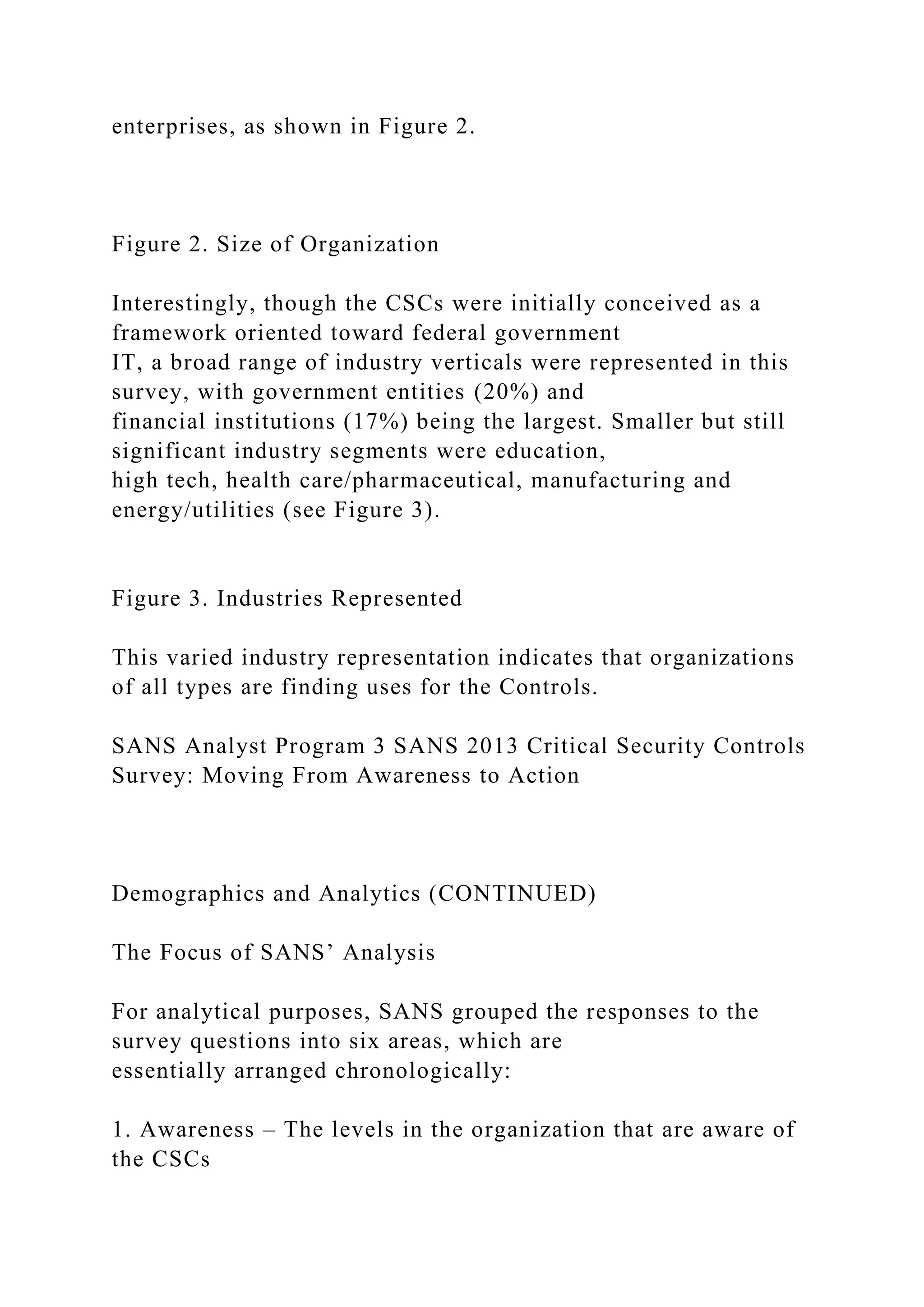 enterprises, as shown in Figure 2.
Figure 2. Size of Organization
Interestingly, though the CSCs were initially conceived as a
framework oriented toward federal government
IT, a broad range of industry verticals were represented in this
survey, with government entities (20%) and
financial institutions (17%) being the largest. Smaller but still
significant industry segments were education,
high tech, health care/pharmaceutical, manufacturing and
energy/utilities (see Figure 3).
Figure 3. Industries Represented
This varied industry representation indicates that organizations
of all types are finding uses for the Controls.
SANS Analyst Program 3 SANS 2013 Critical Security Controls
Survey: Moving From Awareness to Action
Demographics and Analytics (CONTINUED)
The Focus of SANS’ Analysis
For analytical purposes, SANS grouped the responses to the
survey questions into six areas, which are
essentially arranged chronologically:
1. Awareness – The levels in the organization that are aware of
the CSCs
 