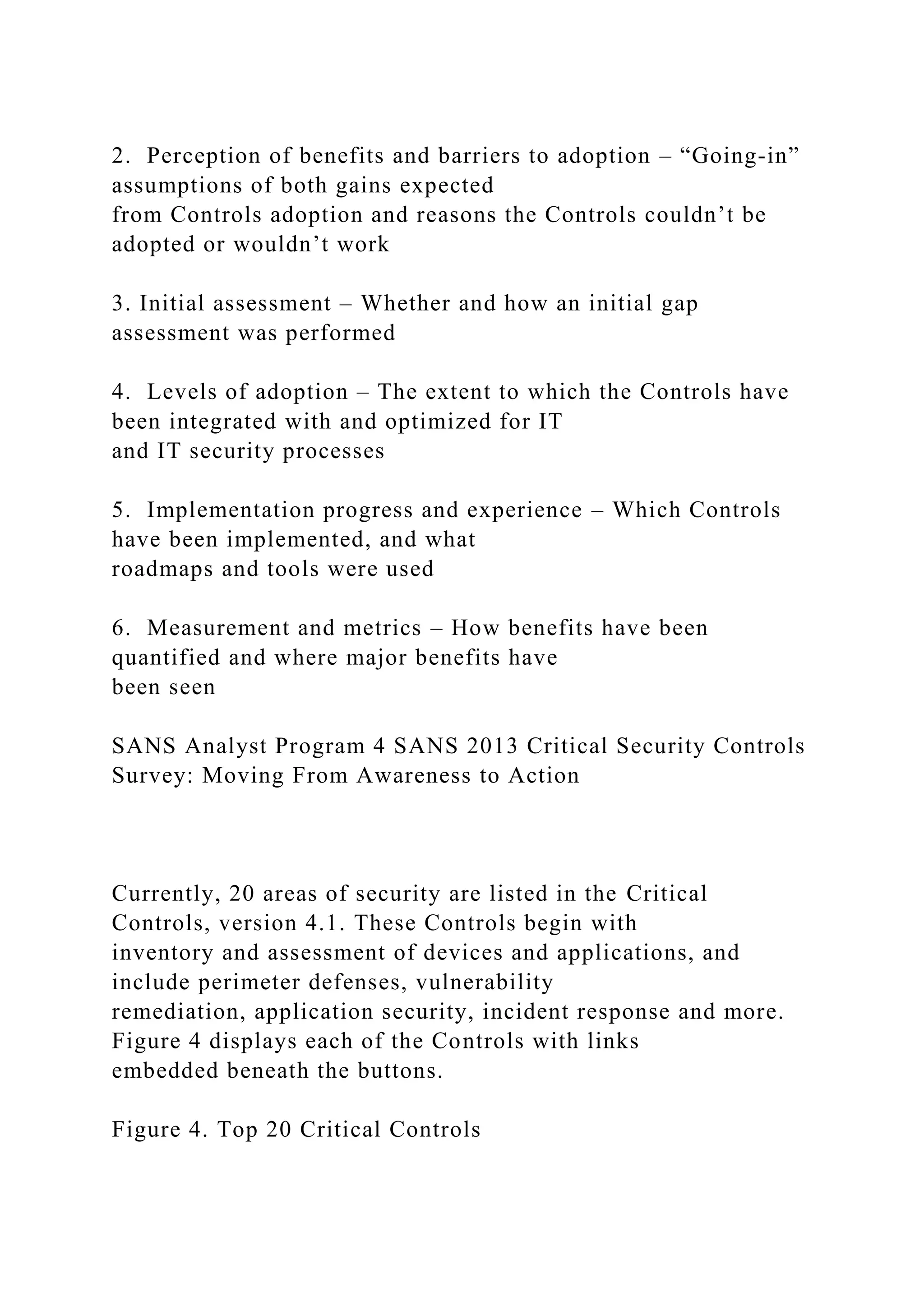 2. Perception of benefits and barriers to adoption – “Going-in”
assumptions of both gains expected
from Controls adoption and reasons the Controls couldn’t be
adopted or wouldn’t work
3. Initial assessment – Whether and how an initial gap
assessment was performed
4. Levels of adoption – The extent to which the Controls have
been integrated with and optimized for IT
and IT security processes
5. Implementation progress and experience – Which Controls
have been implemented, and what
roadmaps and tools were used
6. Measurement and metrics – How benefits have been
quantified and where major benefits have
been seen
SANS Analyst Program 4 SANS 2013 Critical Security Controls
Survey: Moving From Awareness to Action
Currently, 20 areas of security are listed in the Critical
Controls, version 4.1. These Controls begin with
inventory and assessment of devices and applications, and
include perimeter defenses, vulnerability
remediation, application security, incident response and more.
Figure 4 displays each of the Controls with links
embedded beneath the buttons.
Figure 4. Top 20 Critical Controls
 