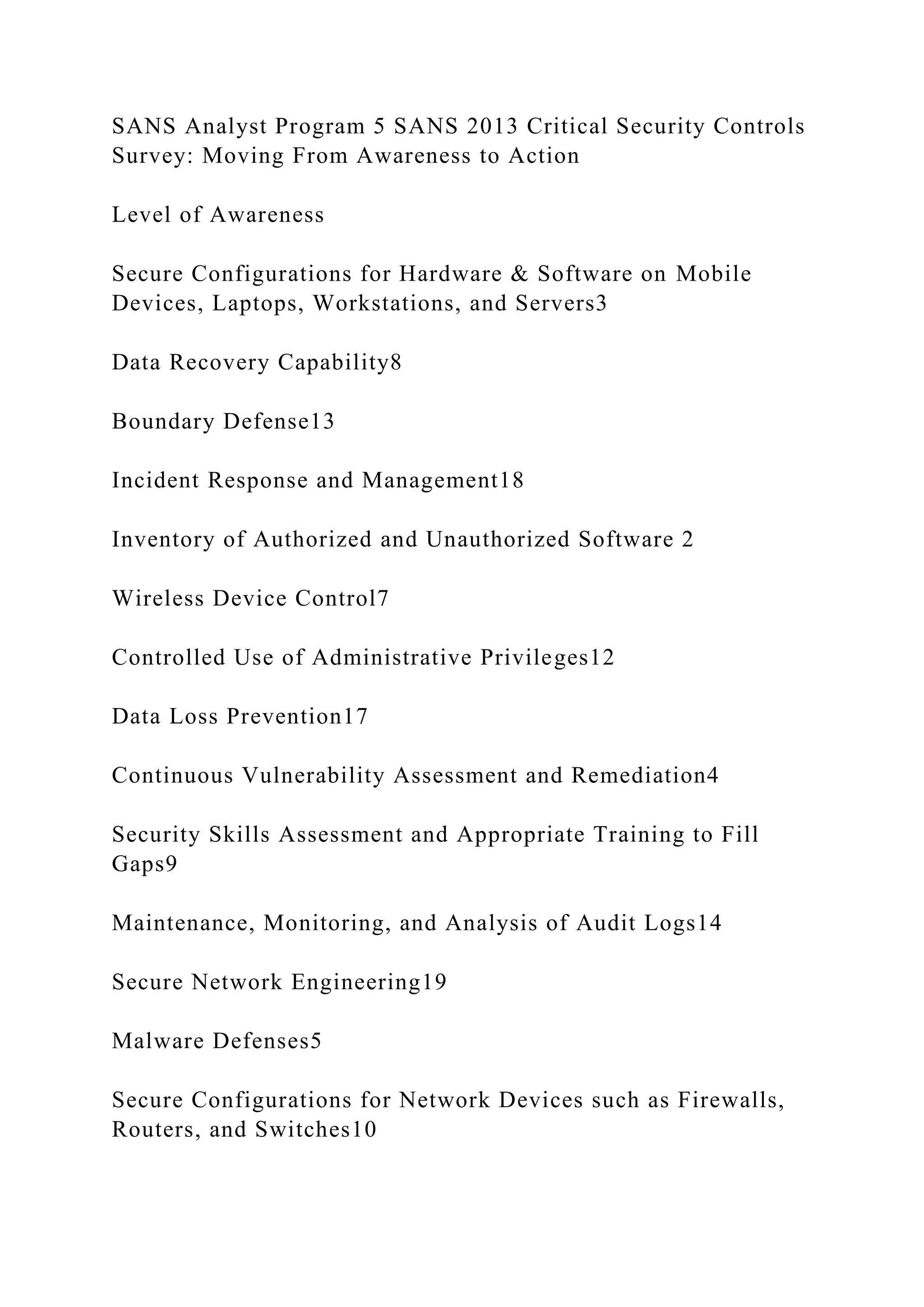 SANS Analyst Program 5 SANS 2013 Critical Security Controls
Survey: Moving From Awareness to Action
Level of Awareness
Secure Configurations for Hardware & Software on Mobile
Devices, Laptops, Workstations, and Servers3
Data Recovery Capability8
Boundary Defense13
Incident Response and Management18
Inventory of Authorized and Unauthorized Software 2
Wireless Device Control7
Controlled Use of Administrative Privileges12
Data Loss Prevention17
Continuous Vulnerability Assessment and Remediation4
Security Skills Assessment and Appropriate Training to Fill
Gaps9
Maintenance, Monitoring, and Analysis of Audit Logs14
Secure Network Engineering19
Malware Defenses5
Secure Configurations for Network Devices such as Firewalls,
Routers, and Switches10
 