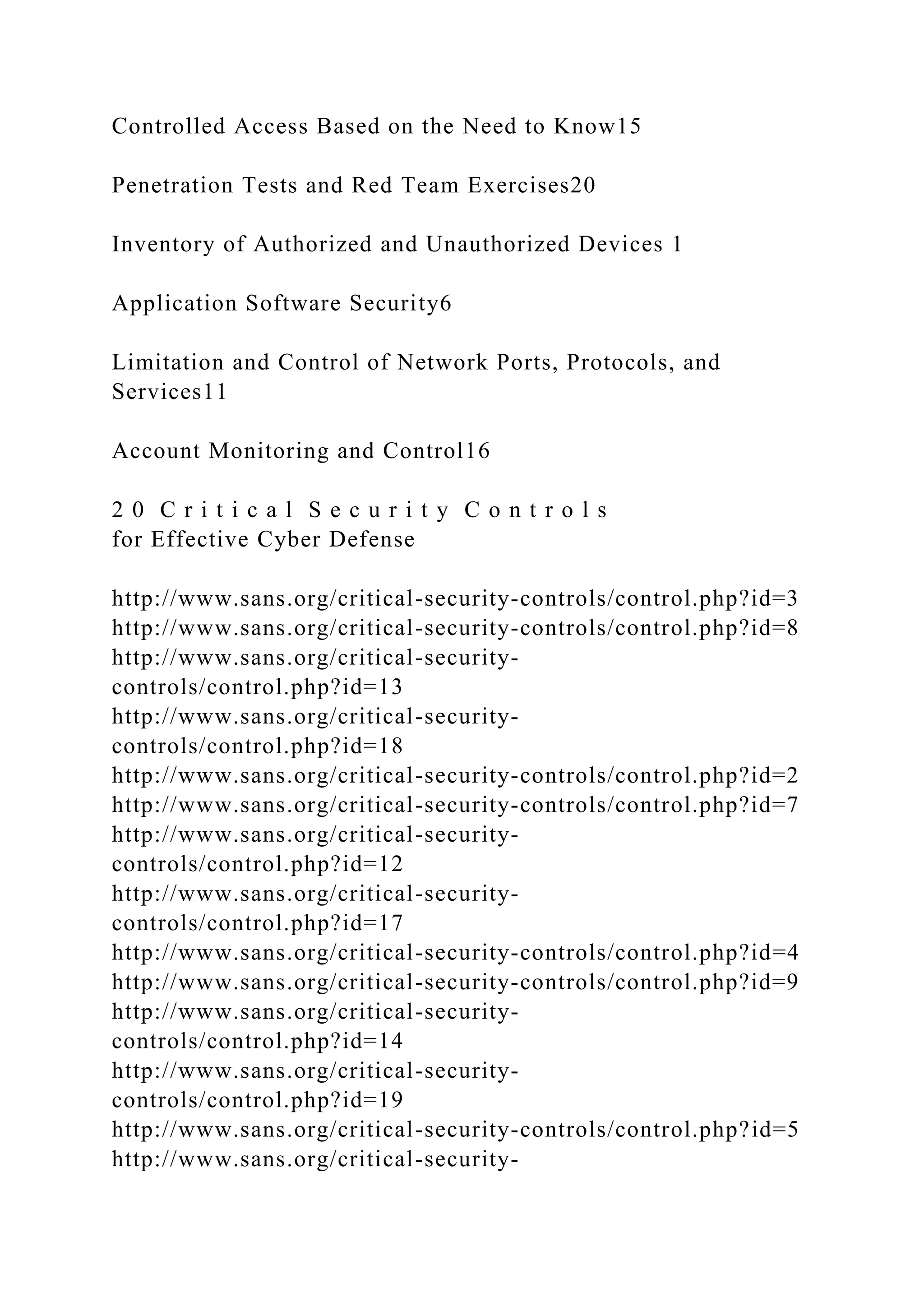 Controlled Access Based on the Need to Know15
Penetration Tests and Red Team Exercises20
Inventory of Authorized and Unauthorized Devices 1
Application Software Security6
Limitation and Control of Network Ports, Protocols, and
Services11
Account Monitoring and Control16
2 0 C r i t i c a l S e c u r i t y C o n t r o l s
for Effective Cyber Defense
http://www.sans.org/critical-security-controls/control.php?id=3
http://www.sans.org/critical-security-controls/control.php?id=8
http://www.sans.org/critical-security-
controls/control.php?id=13
http://www.sans.org/critical-security-
controls/control.php?id=18
http://www.sans.org/critical-security-controls/control.php?id=2
http://www.sans.org/critical-security-controls/control.php?id=7
http://www.sans.org/critical-security-
controls/control.php?id=12
http://www.sans.org/critical-security-
controls/control.php?id=17
http://www.sans.org/critical-security-controls/control.php?id=4
http://www.sans.org/critical-security-controls/control.php?id=9
http://www.sans.org/critical-security-
controls/control.php?id=14
http://www.sans.org/critical-security-
controls/control.php?id=19
http://www.sans.org/critical-security-controls/control.php?id=5
http://www.sans.org/critical-security-
 
