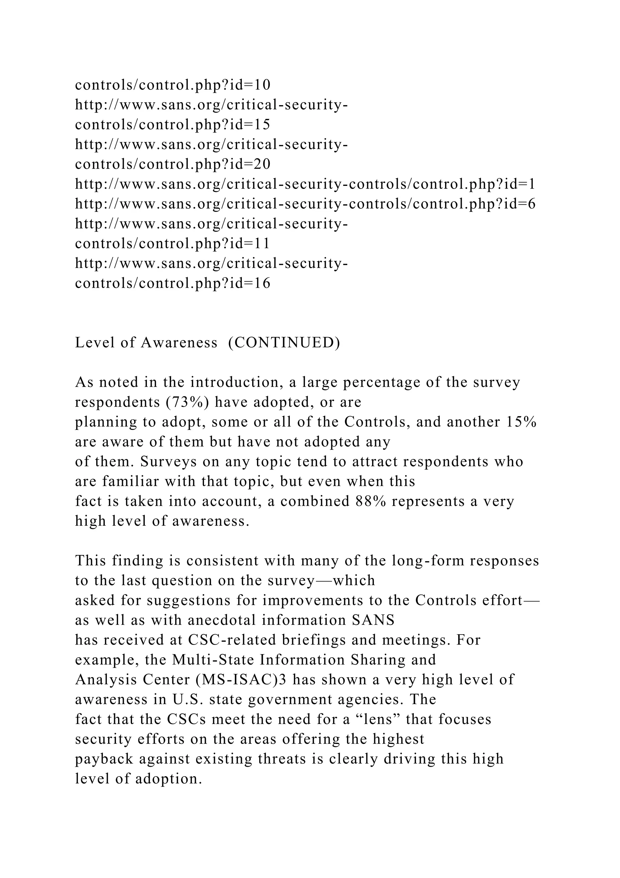 controls/control.php?id=10
http://www.sans.org/critical-security-
controls/control.php?id=15
http://www.sans.org/critical-security-
controls/control.php?id=20
http://www.sans.org/critical-security-controls/control.php?id=1
http://www.sans.org/critical-security-controls/control.php?id=6
http://www.sans.org/critical-security-
controls/control.php?id=11
http://www.sans.org/critical-security-
controls/control.php?id=16
Level of Awareness (CONTINUED)
As noted in the introduction, a large percentage of the survey
respondents (73%) have adopted, or are
planning to adopt, some or all of the Controls, and another 15%
are aware of them but have not adopted any
of them. Surveys on any topic tend to attract respondents who
are familiar with that topic, but even when this
fact is taken into account, a combined 88% represents a very
high level of awareness.
This finding is consistent with many of the long-form responses
to the last question on the survey—which
asked for suggestions for improvements to the Controls effort—
as well as with anecdotal information SANS
has received at CSC-related briefings and meetings. For
example, the Multi-State Information Sharing and
Analysis Center (MS-ISAC)3 has shown a very high level of
awareness in U.S. state government agencies. The
fact that the CSCs meet the need for a “lens” that focuses
security efforts on the areas offering the highest
payback against existing threats is clearly driving this high
level of adoption.
 