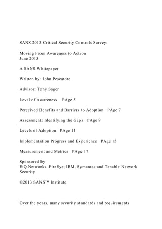 SANS 2013 Critical Security Controls Survey:
Moving From Awareness to Action
June 2013
A SANS Whitepaper
Written by: John Pescatore
Advisor: Tony Sager
Level of Awareness PAge 5
Perceived Benefits and Barriers to Adoption PAge 7
Assessment: Identifying the Gaps PAge 9
Levels of Adoption PAge 11
Implementation Progress and Experience PAge 15
Measurement and Metrics PAge 17
Sponsored by
EiQ Networks, FireEye, IBM, Symantec and Tenable Network
Security
©2013 SANS™ Institute
Over the years, many security standards and requirements
 