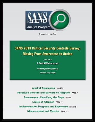 SANS 2013 Critical Security Controls Survey:
Moving From Awareness to Action
June 2013
A SANS Whitepaper
Written by: John Pescatore
Advisor: Tony Sager
Level of Awareness Page 5
Perceived Benefits and Barriers to Adoption Page 7
Assessment: Identifying the Gaps Page 9
Levels of Adoption Page 11
Implementation Progress and Experience Page 15
Measurement and Metrics Page 17
Sponsored by IBM
 