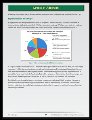 A key goal of the survey was to determine where enterprises were in planning and implementing the CSCs.
Implementation Roadmaps
A large percentage of respondents have plans to adopt the Controls, and about 54% have some form of
implementation roadmap in place. Only 18% have a complete roadmap, 27% have some parts of a roadmap
defined and 9% are focusing on one or two Control areas in their roadmaps, as illustrated in Figure 9.
Figure 9. Use of Roadmaps for CSC Implementation
In keeping with the prioritized“secure a little, test a little”approach that drives the CSC effort, we don’t expect
more than 25–30% of enterprises to ever complete a formal roadmap. The majority will focus their efforts on
near-term implementations of the highest-priority Controls and on upgrading existing implementations of
some of the lower-level Controls. Roadmap efforts will be focused on the remaining Controls and longer-term
efforts where upgrading security controls will be tied to IT infrastructure upgrades and transitions.
The 13% of respondents who have not yet started to develop a roadmap will likely remain in the range of
enterprises that will never formally put one together. Many of the remaining respondents who indicated
that they are just starting are likely to require external consultancy support or additional personnel to begin
developing a roadmap.
SANS Analyst Program	 11	 SANS 2013 Critical Security Controls Survey: Moving From Awareness to Action
Levels of Adoption
 
