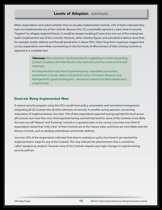 Levels of Adoption (CONTINUED)
When respondents were asked whether they’ve actually implemented Controls, 22% of them indicated they
have not implemented any of the Controls. Because the CSCs essentially represent a basic level of security
“hygiene”to mitigate targeted threats, it would be deeply troubling if more than one out of five enterprises
hadn’t implemented any of the Controls. However, other industry figures and anecdotal evidence show that,
for example, border defense and firewall penetration is above 95%. Other long-form responses suggest that
survey respondents were likely commenting on the low levels of effectiveness of their existing Controls as
opposed to a complete lack.
Takeaway: Most enterprises should prioritize first upgrading or enhancing existing
Controls to address identified threats in the short term and then move on to formal
roadmaps.
An enterprise that really hasn’t implemented any vulnerability assessment,
antimalware or border defense should find Control 18 (Incident Response and
Management) a good starting point—because its network has likely already been
compromised.
Controls Being Implemented Now
A mature security program using the CSCs would have policy, automation and centralized management
integrating all 20 Controls into all other elements of security. In another survey question concerning
maturation of implementations, less than 10% of the respondents reported having reached this level across
all Controls, but more than one-third reported having reached that level for some of the Controls (most likely
the ones we call“Mature”and“Evolving”controls in a question later in the survey.) Less than one-third of
respondents stated that“only a few”of their Controls are at the mature state, and these are most likely only the
Mature Controls, such as desktop antimalware and border defense.
Just over 20% of the respondents indicated that they’re working on policy but haven’t yet reached the
implementation stage for any of the Controls. This may indicate the phenomenon that is sometimes
called“paralysis by analysis,”because none of the Controls requires any major changes to typical existing
security policies.
SANS Analyst Program	 12	 SANS 2013 Critical Security Controls Survey: Moving From Awareness to Action
 