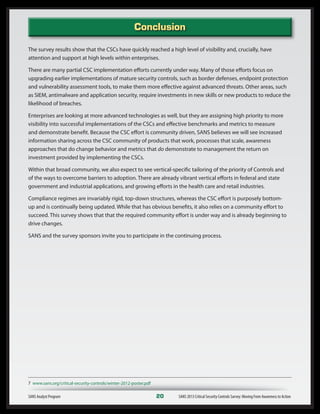 Conclusion
The survey results show that the CSCs have quickly reached a high level of visibility and, crucially, have
attention and support at high levels within enterprises.
There are many partial CSC implementation efforts currently under way. Many of those efforts focus on
upgrading earlier implementations of mature security controls, such as border defenses, endpoint protection
and vulnerability assessment tools, to make them more effective against advanced threats. Other areas, such
as SIEM, antimalware and application security, require investments in new skills or new products to reduce the
likelihood of breaches.
Enterprises are looking at more advanced technologies as well, but they are assigning high priority to more
visibility into successful implementations of the CSCs and effective benchmarks and metrics to measure
and demonstrate benefit. Because the CSC effort is community driven, SANS believes we will see increased
information sharing across the CSC community of products that work, processes that scale, awareness
approaches that do change behavior and metrics that do demonstrate to management the return on
investment provided by implementing the CSCs.
Within that broad community, we also expect to see vertical-specific tailoring of the priority of Controls and
of the ways to overcome barriers to adoption. There are already vibrant vertical efforts in federal and state
government and industrial applications, and growing efforts in the health care and retail industries.
Compliance regimes are invariably rigid, top-down structures, whereas the CSC effort is purposely bottom-
up and is continually being updated. While that has obvious benefits, it also relies on a community effort to
succeed. This survey shows that that the required community effort is under way and is already beginning to
drive changes.
SANS and the survey sponsors invite you to participate in the continuing process.
SANS Analyst Program	 20	 SANS 2013 Critical Security Controls Survey: Moving From Awareness to Action
7 www.sans.org/critical-security-controls/winter-2012-poster.pdf
 