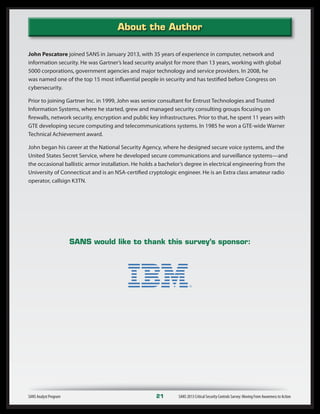 About the Author
SANS Analyst Program	 21	 SANS 2013 Critical Security Controls Survey: Moving From Awareness to Action
John Pescatore joined SANS in January 2013, with 35 years of experience in computer, network and
information security. He was Gartner’s lead security analyst for more than 13 years, working with global
5000 corporations, government agencies and major technology and service providers. In 2008, he
was named one of the top 15 most influential people in security and has testified before Congress on
cybersecurity.
Prior to joining Gartner Inc. in 1999, John was senior consultant for Entrust Technologies and Trusted
Information Systems, where he started, grew and managed security consulting groups focusing on
firewalls, network security, encryption and public key infrastructures. Prior to that, he spent 11 years with
GTE developing secure computing and telecommunications systems. In 1985 he won a GTE-wide Warner
Technical Achievement award.
John began his career at the National Security Agency, where he designed secure voice systems, and the
United States Secret Service, where he developed secure communications and surveillance systems—and
the occasional ballistic armor installation. He holds a bachelor’s degree in electrical engineering from the
University of Connecticut and is an NSA-certified cryptologic engineer. He is an Extra class amateur radio
operator, callsign K3TN.
SANS would like to thank this survey’s sponsor:
 