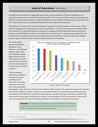 Level of Awareness (CONTINUED)
As noted in the introduction, a large percentage of the survey respondents (73%) have adopted, or are
planning to adopt, some or all of the Controls, and another 15% are aware of them but have not adopted any
of them. Surveys on any topic tend to attract respondents who are familiar with that topic, but even when this
fact is taken into account, a combined 88% represents a very high level of awareness.
This finding is consistent with many of the long-form responses to the last question on the survey—which
asked for suggestions for improvements to the Controls effort—as well as with anecdotal information SANS
has received at CSC-related briefings and meetings. For example, the Multi-State Information Sharing and
Analysis Center (MS-ISAC)3
has shown a very high level of awareness in U.S. state government agencies. The
fact that the CSCs meet the need for a“lens”that focuses security efforts on the areas offering the highest
payback against existing threats is clearly driving this high level of adoption.
The survey results
also show significant
awareness—and
influence—by high-level
decision makers, with
CIOs displaying slightly
higher awareness than
CISOs. Almost one-third
reported that CEOs/COOs
are aware and supportive
of the Controls, as shown
in Figure 5.
The low awareness
reported by compliance
managers may seem
surprising, but it’s
important to note that
companies that match
the survey respondents’
demographics often don’t have a formal chief compliance officer position. This same factor impacts the reported
level of privacy officer awareness. However, a more significant factor is that although security and privacy are
intertwined, the CSC effort has not been directly focused on issues like disclosure, notification and other legal
requirements that are top-of-mind for privacy officers. As stated earlier, the CSCs are focused on reducing the
cost and complexities of IT security through automation and, ultimately, on improving risk posture.
Takeaway: The high degree of awareness by top-level decision makers presents
an opportunity to leverage the CSCs to make meaningful long-term gains in the
effective and efficient delivery of enterprise security.
SANS Analyst Program	 6	 SANS 2013 Critical Security Controls Survey: Moving From Awareness to Action
Figure 5. High-Level Support
3 http://msisac.cisecurity.org
 