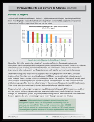 Perceived Benefits and Barriers to Adoption (CONTINUED)
Barriers to Adoption
To understand how to implement the Controls, it’s important to know what gets in the way of adopting
them. According to the respondents, the two most significant barriers to CSC adoption (see Figure 7) are
organizational problems (operational silos) and training issues.
Figure 7. Barriers to Adopting the Critical Security Controls
Many of the CSCs either are aimed at mitigating IT operations deficiencies (for example, configuration
management, patch management and privilege management) or require integration with IT operations processes
and systems (such as inventory, application development and need-to-know access). In order for security
improvements to be made, security and IT operations must work together and have integrated processes.
The third most frequently cited barrier to adoption is the inability to prioritize which of the Controls to
implement first. This might seem surprising, because the CSCs are numbered in attack mitigation priority
order. However, the concern over prioritization highlights the fact that very few of the Controls actually stand
alone: There are relationships between individual Controls, between Controls and other compliance drivers
and between groups of the Controls—all constricted by the demands of legacy systems and limited budgets.
These interactions are unique to each company and require individual prioritization efforts.
The perceived lack of planning or management capabilities was also highly cited. This is a common problem
with any attempt at change; organizations may have great implementation skills, but without planning
strength and management systems, they calcify and find change difficult. It becomes much easier for them to
focus on repeating the same compliance processes, even if those processes are not effective.
Takeaway: The best way to fight resistance to change is to gain high-level
management support. Almost 55% of respondents indicated they have CIO
awareness and support for the CSCs, and 32% have awareness at the CEO/COO
level. Only 25% reported lack of that support as a problem, so CISOs should prioritize
and leverage this high level of visibility to accelerate implementation of the controls.
SANS Analyst Program	 8	 SANS 2013 Critical Security Controls Survey: Moving From Awareness to Action
 